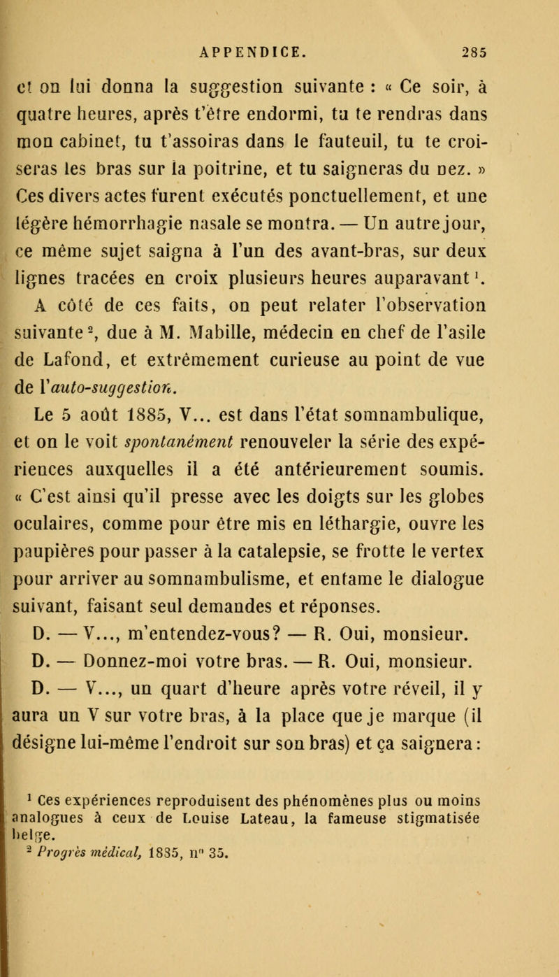 et on lui donna la suggestion suivante : « Ce soir, à quatre heures, après t'être endormi, ta te rendras dans mon cabinet, tu t'assoiras dans le fauteuil, tu te croi- seras les bras sur la poitrine, et tu saigneras du nez. » Ces divers actes turent exécutés ponctuellement, et une légère hémorrhagie nasale se montra. — Un autre jour, ce même sujet saigna à l'un des avant-bras, sur deux lignes tracées en croix plusieurs heures auparavantl. À côté de ces faits, on peut relater l'observation suivante2, due à M. Mabille, médecin en chef de l'asile de Lafond, et extrêmement curieuse au point de vue de Y autosuggestion. Le 5 août 1885, V... est dans l'état somnambulique, et on le voit spontanément renouveler la série des expé- riences auxquelles il a été antérieurement soumis. « C'est ainsi qu'il presse avec les doigts sur les globes oculaires, comme pour être mis en léthargie, ouvre les paupières pour passer à la catalepsie, se frotte le vertex pour arriver au somnambulisme, et entame le dialogue suivant, faisant seul demandes et réponses. D. —V..., m'entendez-vous? — R. Oui, monsieur. D. — Donnez-moi votre bras. — R. Oui, monsieur. D. — V..., un quart d'heure après votre réveil, il y aura un Vsur votre bras, à la place que je marque (il désigne lui-même l'endroit sur son bras) et ça saignera : 1 Ces expériences reproduisent des phénomènes plus ou moins analogues à ceux de Louise Lateau, la fameuse stigmatisée helge. 2 Progrès médical, 1835, n 35.