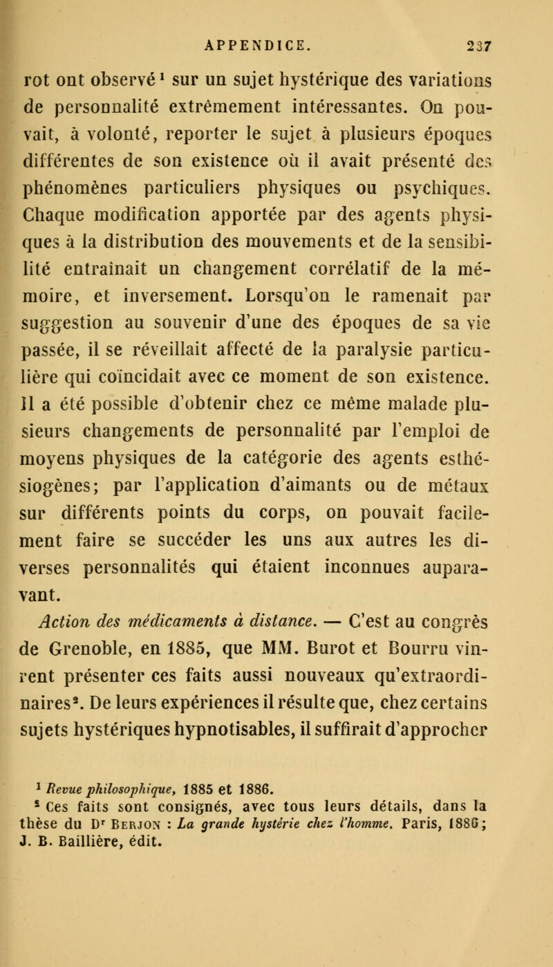 rot ont observé1 sur un sujet hystérique des variations de personnalité extrêmement intéressantes. On pou- vait, à volonté, reporter le sujet à plusieurs époques différentes de son existence où il avait présenté des phénomènes particuliers physiques ou psychiques. Chaque modification apportée par des agents physi- ques à la distribution des mouvements et de la sensibi- lité entraînait un changement corrélatif de la mé- moire, et inversement. Lorsqu'on le ramenait par suggestion au souvenir d'une des époques de sa vie passée, il se réveillait affecté de la paralysie particu- lière qui coïncidait avec ce moment de son existence. 11 a été possible d'obtenir chez ce même malade plu- sieurs changements de personnalité par l'emploi de moyens physiques de la catégorie des agents esthé- siogènes; par l'application d'aimants ou de métaux sur différents points du corps, on pouvait facile- ment faire se succéder les uns aux autres les di- verses personnalités qui étaient inconnues aupara- vant. Action des médicaments à distance. — C'est au congrès de Grenoble, en 1885, que MM. Burot et Bourru vin- rent présenter ces faits aussi nouveaux qu'extraordi- naires2. De leurs expériences il résulte que, chez certains sujets hystériques hypnotisables, il suffirait d'approcher 1 Revue philosophique, 1885 et 1886. * Ces faits sont consignés, avec tous leurs détails, dans la thèse du Dr Berjon : La grande hystérie chez l'homme. Paris, 188G; J. B. Baillière, édit.