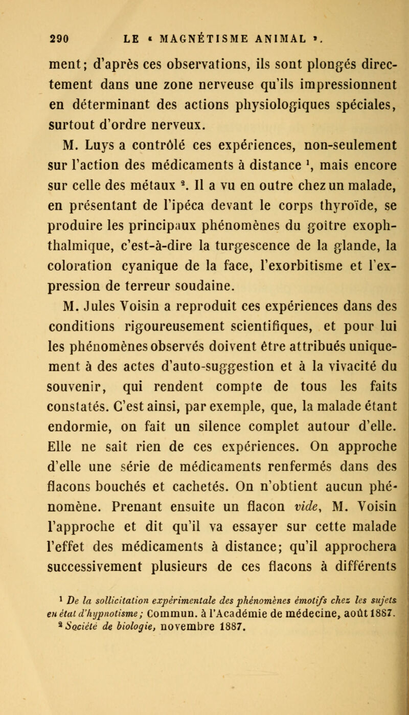 ment; d'après ces observations, ils sont plongés direc- tement dans une zone nerveuse qu'ils impressionnent en déterminant des actions physiologiques spéciales, surtout d'ordre nerveux. M. Luys a contrôlé ces expériences, non-seulement sur Faction des médicaments à distance \ mais encore sur celle des métaux 2. Il a vu en outre chez un malade, en présentant de l'ipéca devant le corps thyroïde, se produire les principaux phénomènes du goitre exoph- thalmique, c'est-à-dire la turgescence de la glande, la coloration cyanique de la face, l'exorbitisme et l'ex- pression de terreur soudaine. M. Jules Voisin a reproduit ces expériences dans des conditions rigoureusement scientifiques, et pour lui les phénomènes observés doivent être attribués unique- ment à des actes d'auto-suggestion et à la vivacité du souvenir, qui rendent compte de tous les faits constatés. C'est ainsi, par exemple, que, la malade étant endormie, on fait un silence complet autour d'elle. Elle ne sait rien de ces expériences. On approche d'elle une série de médicaments renfermés dans des flacons bouchés et cachetés. On n'obtient aucun phé- nomène. Prenant ensuite un flacon vide, M. Voisin l'approche et dit qu'il va essayer sur cette malade l'effet des médicaments à distance; qu'il approchera successivement plusieurs de ces flacons à différents 1 De la sollicitation expérimentale des phénomènes émotifs chez les sujets en état d'hypnotisme; Commun, à l'Académie de médecine, août 1887. 3 SQciété de biologie, novembre 1887.