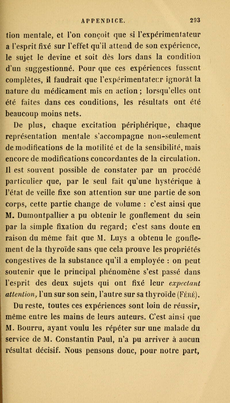 tion mentale, et Ton conçoit que si l'expérimentateur a l'esprit fixé sur l'effet qu il attend de son expérience, le sujet le devine et soit dès lors dans la condition d'un suggestionné. Pour que ces expériences fussent complètes, il faudrait que l'expérimentatei:r ignorât la nature du médicament mis en action ; lorsqu'elles ont été faites dans ces conditions, les résultats ont été beaucoup moins nets. De plus, chaque excitation périphérique, chaque représentation mentale s'accompagne non-seulement de modifications de la motilité et de la sensibilité, mais encore de modifications concordantes de la circulation. Il est souvent possible de constater par un procédé particulier que, par le seul fait qu'une hystérique à l'état de veille fixe son attention sur une partie de son corps, cette partie change de volume : c'est ainsi que M. Dumontpallier a pu obtenir le gonflement du sein par la simple fixation du regard; c'est sans doute en raison du même fait que M. Luys a obtenu le gonfle- ment de la thyroïde sans que cela prouve les propriétés congestives de la substance qu'il a employée : on peut soutenir que le principal phénomène s'est passé dans l'esprit des deux sujets qui ont fixé leur expectant attention, l'un sur son sein, l'autre sur sa thyroïde (Féré). Du reste, toutes ces expériences sont loin de réussir, même entre les mains de leurs auteurs. C'est ainsi que M. Bourru, ayant voulu les répéter sur une malade du service de M. Constantin Paul, n'a pu arriver à aucun résultat décisif. Nous pensons donc, pour notre part,