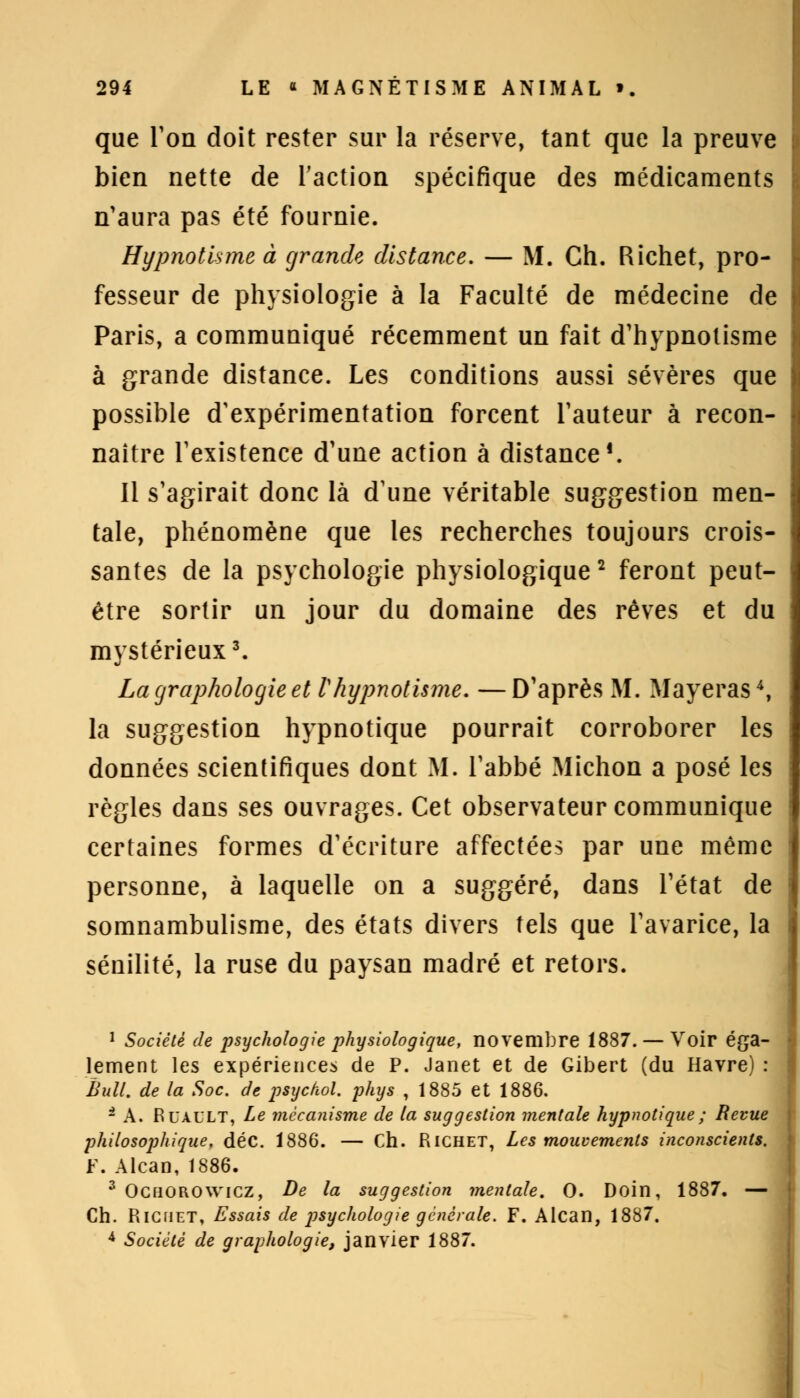 que Ton doit rester sur la réserve, tant que la preuve bien nette de l'action spécifique des médicaments n'aura pas été fournie. Hypnotisme à grande distance. — M. Ch. Richet, pro- fesseur de physiologie à la Faculté de médecine de Paris, a communiqué récemment un fait d'hypnotisme à grande distance. Les conditions aussi sévères que possible d'expérimentation forcent l'auteur à recon- naître l'existence d'une action à distance1. 11 s'agirait donc là d'une véritable suggestion men- tale, phénomène que les recherches toujours crois- santes de la psychologie physiologique2 feront peut- être sortir un jour du domaine des rêves et du mystérieux3. La graphologie et Vhypnotisme. —D'après M. Mayeras4, la suggestion hypnotique pourrait corroborer les données scientifiques dont M. l'abbé Michon a posé les règles dans ses ouvrages. Cet observateur communique certaines formes d'écriture affectées par une même personne, à laquelle on a suggéré, dans l'état de somnambulisme, des états divers tels que l'avarice, la sénilité, la ruse du paysan madré et retors. 1 Société de psychologie physiologique, novembre 1887. — Voir éga- lement les expériences de P. Janet et de Gibert (du Havre) : Bull, de la Soc. de psychol. phys , 1885 et 1886. i A. RUAULT, Le mécanisme de la suggestion mentale hypnotique ; Revue philosophique, déc. 1886. — Ch. RlCHET, Les mouvements inconscients. F. Alcan, 1886. 3 Ochorowicz, De la suggestion mentale. 0. Doin, 1887. — Ch. Richet, Essais de psychologie générale. F. Alcan, 1887. 4 Société de graphologie, janvier 1887.