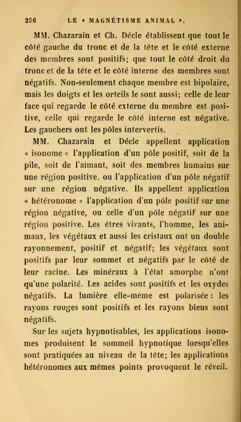 MM. Chazarain et Ch. Décle établissent que tout le côté gauche du tronc et de la tête et le côté externe des membres sont positifs; que tout le côté droit du tronc et de la tête et le côté interne des membres sont négatifs. Non-seulement chaque membre est bipolaire, mais les doigts et les orteils le sont aussi; celle de leur face qui regarde le côté externe du membre est posi- tive, celle qui regarde le côté interne est négative. Les gauchers ont les pôles intervertis. MM. Chazarain et Décle appellent application « isonome » l'application d'un pôle positif, soit de la pile, soit de l'aimant, soit des membres humains sur une région positive, ou l'application d'un pôle négatif sur une région négative. Ils appellent application « hétéronome » l'application d'un pôle positif sur une région négative, ou celle d'un pôle négatif sur une région positive. Les êtres vivants, l'homme, les ani- maux, les végétaux et aussi les cristaux ont un double rayonnement, positif et négatif; les végétaux sont positifs par leur sommet et négatifs par le côté de leur racine. Les minéraux à l'état amorphe n'ont qu'une polarité. Les acides sont positifs et les oxydes négatifs. La lumière elle-même est polarisée : les rayons rouges sont positifs et les rayons bleus sont négatifs. Sur les sujets hypnotisables, les applications isono- mes produisent le sommeil hypnotique lorsqu'elles sont pratiquées au niveau de la tête; les applications hétéronomes aux mêmes points provoquent le réveil.