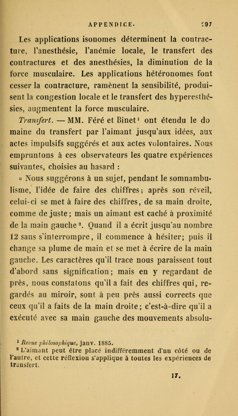 Les applications isonomes déterminent la contrac- ture, l'anesthésie, l'anémie locale, le transfert des contractures et des anesthésies, la diminution de la force musculaire. Les applications hétéronomes font cesser la contracture, ramènent la sensibilité, produi- sent la congestion locale et le transfert des hyperesthc- sies, augmentent la force musculaire. Transfert. —MM. Féré et Binet1 ont étendu le do maine du transfert par l'aimant jusqu'aux idées, aux actes impulsifs suggérés et aux actes volontaires. Nous empruntons à ces observateurs les quatre expériences suivantes, choisies au hasard : « Nous suggérons à un sujet, pendant le somnambu- lisme, l'idée de faire des chiffres; après son réveil, celui-ci se met à faire des chiffres, de sa main droite, comme de juste ; mais un aimant est caché à proximité de la main gauche2. Quand il a écrit jusqu'au nombre 12 sans s'interrompre, il commence à hésiter; puis il change sa plume de main et se met à écrire de la main gauche. Les caractères qu'il trace nous paraissent tout d'abord sans signification; mais en y regardant de près, nous constatons qu'il a fait des chiffres qui, re- gardés au miroir, sont à peu près aussi corrects que ceux qu'il a faits de la main droite; c'est-à-dire qu'il a exécuté avec sa main gauche des mouvements absolu- 1 Revue philosophique, janv. 1885. 2 L'aimant peut être placé indifféremment d'un côté ou de l'autre, et cette réflexion s'applique à toutes les expériences de transfert. 17.