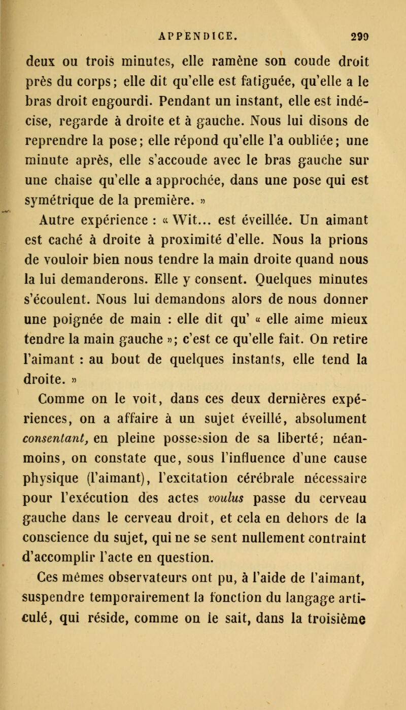 deux ou trois minutes, elle ramène son coude droit près du corps; elle dit qu'elle est fatiguée, qu'elle a le bras droit engourdi. Pendant un instant, elle est indé- cise, regarde à droite et à gauche. Nous lui disons de reprendre la pose; elle répond qu'elle Ta oubliée; une minute après, elle s'accoude avec le bras gauche sur une chaise qu'elle a approchée, dans une pose qui est symétrique de la première. » Autre expérience : «Wit... est éveillée. Un aimant est caché à droite à proximité d'elle. Nous la prions de vouloir bien nous tendre la main droite quand nous la lui demanderons. Elle y consent. Quelques minutes s'écoulent. Nous lui demandons alors de nous donner une poignée de main : elle dit qu' « elle aime mieux tendre la main gauche »; c'est ce qu'elle fait. On retire l'aimant : au bout de quelques instants, elle tend la droite. » Comme on le voit, dans ces deux dernières expé- riences, on a affaire à un sujet éveillé, absolument consentant, en pleine possession de sa liberté; néan- moins, on constate que, sous l'influence d'une cause physique (l'aimant), l'excitation cérébrale nécessaire pour l'exécution des actes voulus passe du cerveau gauche dans le cerveau droit, et cela en dehors de la conscience du sujet, qui ne se sent nullement contraint d'accomplir l'acte en question. Ces mêmes observateurs ont pu, à l'aide de l'aimant, suspendre temporairement la fonction du langage arti- culé, qui réside, comme on ie sait, dans la troisième