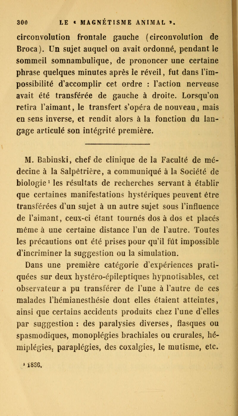 circonvolution frontale gauche (circonvolution de Broca). Un sujet auquel on avait ordonné, pendant le sommeil somnambulique, de prononcer une certaine phrase quelques minutes après le réveil, fut dans l'im- possibilité d'accomplir cet ordre : l'action nerveuse avait été transférée de gauche à droite. Lorsqu'on retira l'aimant, le transfert s'opéra de nouveau, mais en sens inverse, et rendit alors à la fonction du lan- gage articulé son intégrité première. M. Babinski, chef de clinique de la Faculté de mé- decine à la Salpêtrière, a communiqué à la Société de biologie■ les résultats de recherches servant à établir que certaines manifestations hystériques peuvent être transférées d'un sujet à un autre sujet sous l'influence de l'aimant, ceux-ci étant tournés dos à dos et placés même à une certaine distance l'un de l'autre. Toutes les précautions ont été prises pour qu'il fût impossible d'incriminer la suggestion ou la simulation. Dans une première catégorie d'expériences prati- quées sur deux hystéro-épileptiques hypnotisables, cet observateur a pu transférer de l'une à l'autre de ces malades l'hémianesthésie dont elles étaient atteintes, ainsi que certains accidents produits chez l'une d'elles par suggestion : des paralysies diverses, flasques ou spasmodiques, monoplégies brachiales ou crurales, hé- miplégies, paraplégies, des coxalgies, le mutisme, etc. « 1836,