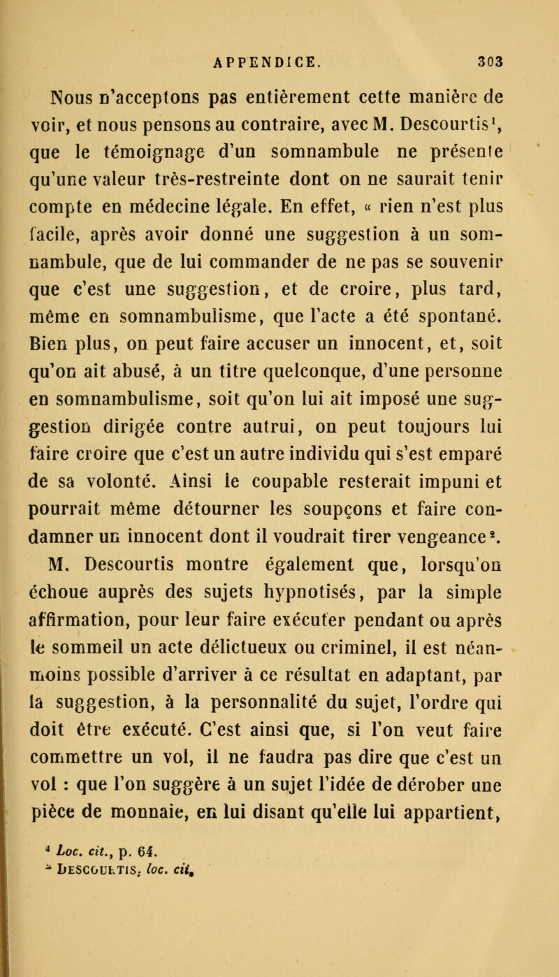 Nous n'acceptons pas entièrement cette manière de voir, et nous pensons au contraire, avec M. Descourtis1, que le témoignage d'un somnambule ne présente qu'une valeur très-restreinte dont on ne saurait tenir compte en médecine légale. En effet, « rien n'est plus facile, après avoir donné une suggestion à un som- nambule, que de lui commander de ne pas se souvenir que c'est une suggestion, et de croire, plus tard, même en somnambulisme, que l'acte a été spontané. Bien plus, on peut faire accuser un innocent, et, soit qu'on ait abusé, à un titre quelconque, d'une personne en somnambulisme, soit qu'on lui ait imposé une sug- gestion dirigée contre autrui, on peut toujours lui faire croire que c'est un autre individu qui s'est emparé de sa volonté. Ainsi le coupable resterait impuni et pourrait même détourner les soupçons et faire con- damner un innocent dont il voudrait tirer vengeance2. M. Descourtis montre également que, lorsqu'on échoue auprès des sujets hypnotisés, par la simple affirmation, pour leur faire exécuter pendant ou après le sommeil un acte délictueux ou criminel, il est néan- moins possible d'arriver à ce résultat en adaptant, par la suggestion, à la personnalité du sujet, l'ordre qui doit être exécuté. C'est ainsi que, si l'on veut faire commettre un vol, il ne faudra pas dire que c'est un vol : que l'on suggère à un sujet l'idée de dérober une pièce de monnaie, en lui disant qu'elle lui appartient, * Loc. cit., p. 64. * DeSCOUktis.. (oc. cii.