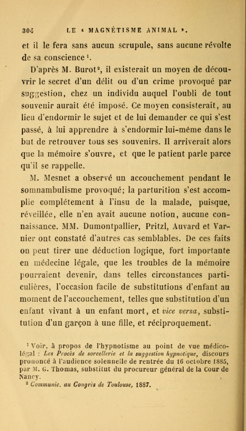 et il le fera sans aucun scrupule, sans aucune révolte de sa conscience '. D'après M. Burot2, il existerait un moyen de décou- vrir le secret d'un délit ou d'un crime provoqué par suggestion, chez un individu auquel l'oubli de tout souvenir aurait été imposé. Ce moyen consisterait, au lieu d'endormir le sujet et de lui demander ce qui s'est passé, à lui apprendre à s'endormir lui-même dans le but de retrouver tous ses souvenirs. Il arriverait alors que la mémoire s'ouvre, et que le patient parle parce qu'il se rappelle. M. Mesnet a observé un accouchement pendant le somnambulisme provoqué; la parturition s'est accom- plie complètement à l'insu de la malade, puisque, réveillée, elle n'en avait aucune notion, aucune con- naissance. MM. Dumontpallier, Pritzl, Auvard et Var- nier ont constaté d'autres cas semblables. De ces faits on peut tirer une déduction logique, fort importante en médecine légale, que les troubles de la mémoire pourraient devenir, dans telles circonstances parti- culières, l'occasion facile de substitutions d'enfant au moment de l'accouchement, telles que substitution d'un enfant vivant à un enfant mort, et vice versa, substi- tution d'un garçon à une fille, et réciproquement. 1 Voir, à propos de l'hypnotisme au point de vue médico- léf^al : Les Procès de sorcellerie et la suggestion hypnotique, discours prononcé à l'audience solennelle de rentrée du 16 octobre 1885, par M. G. Thomas, substitut du procureur général de la Cour de Nancy. - Communie, au Congrès de Toulouse, 1887.