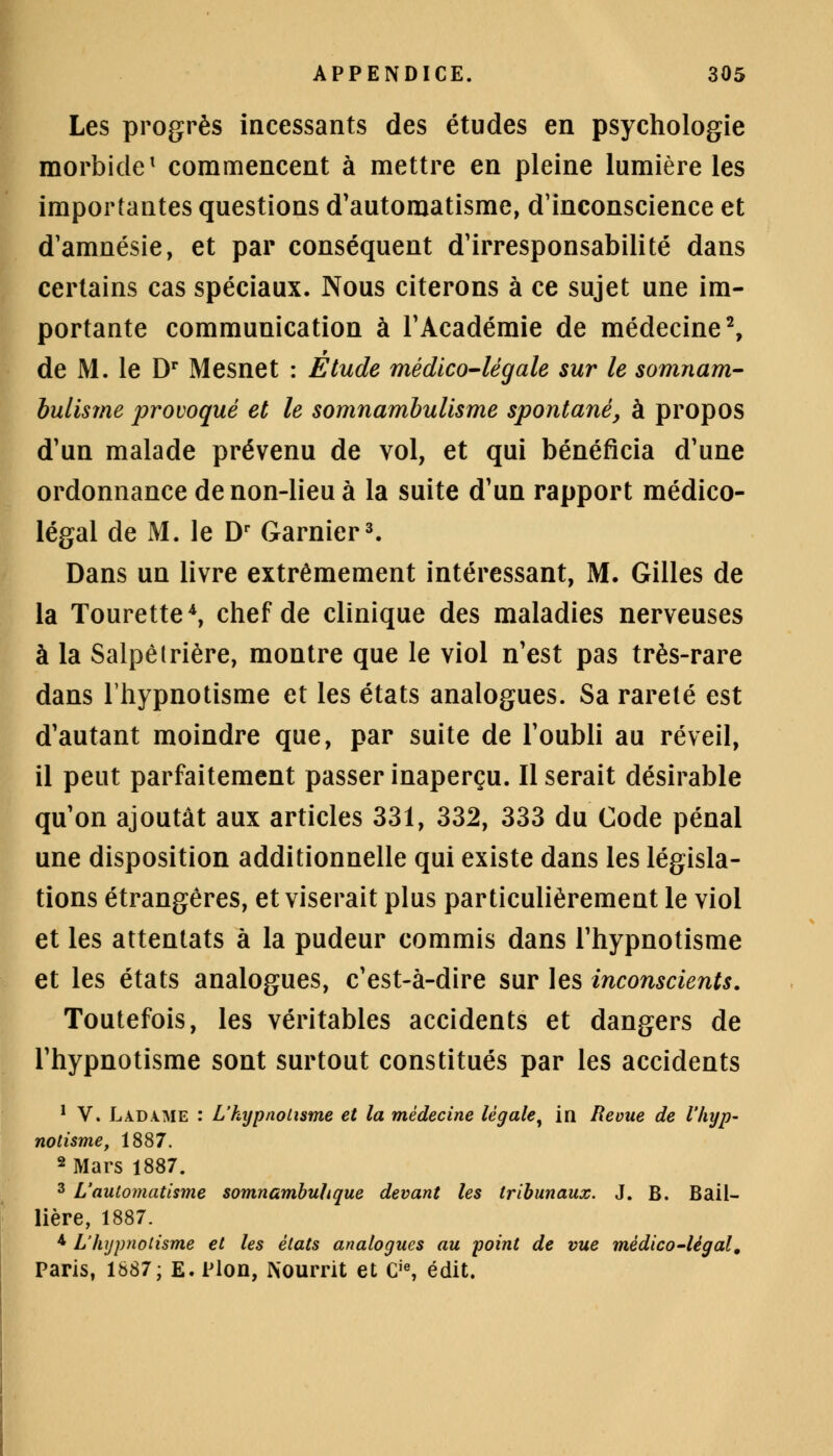 Les progrès incessants des études en psychologie morbide1 commencent à mettre en pleine lumière les importantes questions d'automatisme, d'inconscience et d'amnésie, et par conséquent d'irresponsabilité dans certains cas spéciaux. Nous citerons à ce sujet une im- portante communication à l'Académie de médecine2, de M. le Dr Mesnet : Étude médico-légale sur le somnam- bulisme provoqué et le somnambulisme spontané, à propos d'un malade prévenu de vol, et qui bénéficia d'une ordonnance de non-lieu à la suite d'un rapport médico- légal de M. le Dr Garnier3. Dans un livre extrêmement intéressant, M. Gilles de la Tourette4, chef de clinique des maladies nerveuses à la Salpêtrière, montre que le viol n'est pas très-rare dans l'hypnotisme et les états analogues. Sa rareté est d'autant moindre que, par suite de l'oubli au réveil, il peut parfaitement passer inaperçu. Il serait désirable qu'on ajoutât aux articles 331, 332, 333 du Code pénal une disposition additionnelle qui existe dans les législa- tions étrangères, et viserait plus particulièrement le viol et les attentats à la pudeur commis dans l'hypnotisme et les états analogues, c'est-à-dire sur les inconscients. Toutefois, les véritables accidents et dangers de l'hypnotisme sont surtout constitués par les accidents 1 V. Ladame : L'hypnolisme et la médecine légale, in Revue de l'hyp- notisme, 1887. 2 Mars 1887. 3 L'automatisme somnambuhque devant les tribunaux. J. B. Bail- Hère, 1887. * L'hypnotisme et les états analogues au point de vue médico-légal, Paris, 1887; E. Pion, Nourrit et Cie, édit.