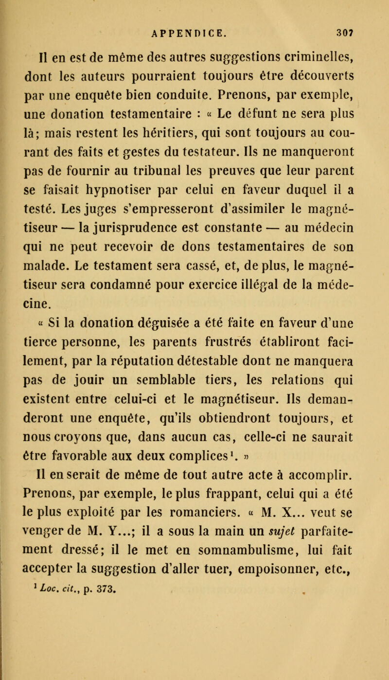 Il en est de même des autres suggestions criminelles, dont les auteurs pourraient toujours être découverts par une enquête bien conduite. Prenons, par exemple, une donation testamentaire : « Le défunt ne sera plus là; mais restent les héritiers, qui sont toujours au cou- rant des faits et gestes du testateur. Ils ne manqueront pas de fournir au tribunal les preuves que leur parent se faisait hypnotiser par celui en faveur duquel il a testé. Les juges s'empresseront d'assimiler le magné- tiseur — la jurisprudence est constante — au médecin qui ne peut recevoir de dons testamentaires de son malade. Le testament sera cassé, et, de plus, le magné- tiseur sera condamné pour exercice illégal de la méde- cine. « Si la donation déguisée a été faite en faveur d'une tierce personne, les parents frustrés établiront faci- lement, par la réputation détestable dont ne manquera pas de jouir un semblable tiers, les relations qui existent entre celui-ci et le magnétiseur. Ils deman- deront une enquête, qu'ils obtiendront toujours, et nous croyons que, dans aucun cas, celle-ci ne saurait être favorable aux deux complices1. » Il en serait de même de tout autre acte à accomplir. Prenons, par exemple, le plus frappant, celui qui a été le plus exploité par les romanciers. « M. X... veut se venger de M. Y...; il a sous la main un sujet parfaite- ment dressé; il le met en somnambulisme, lui fait accepter la suggestion d'aller tuer, empoisonner, etc., 1 Loc. cit., p. 373.