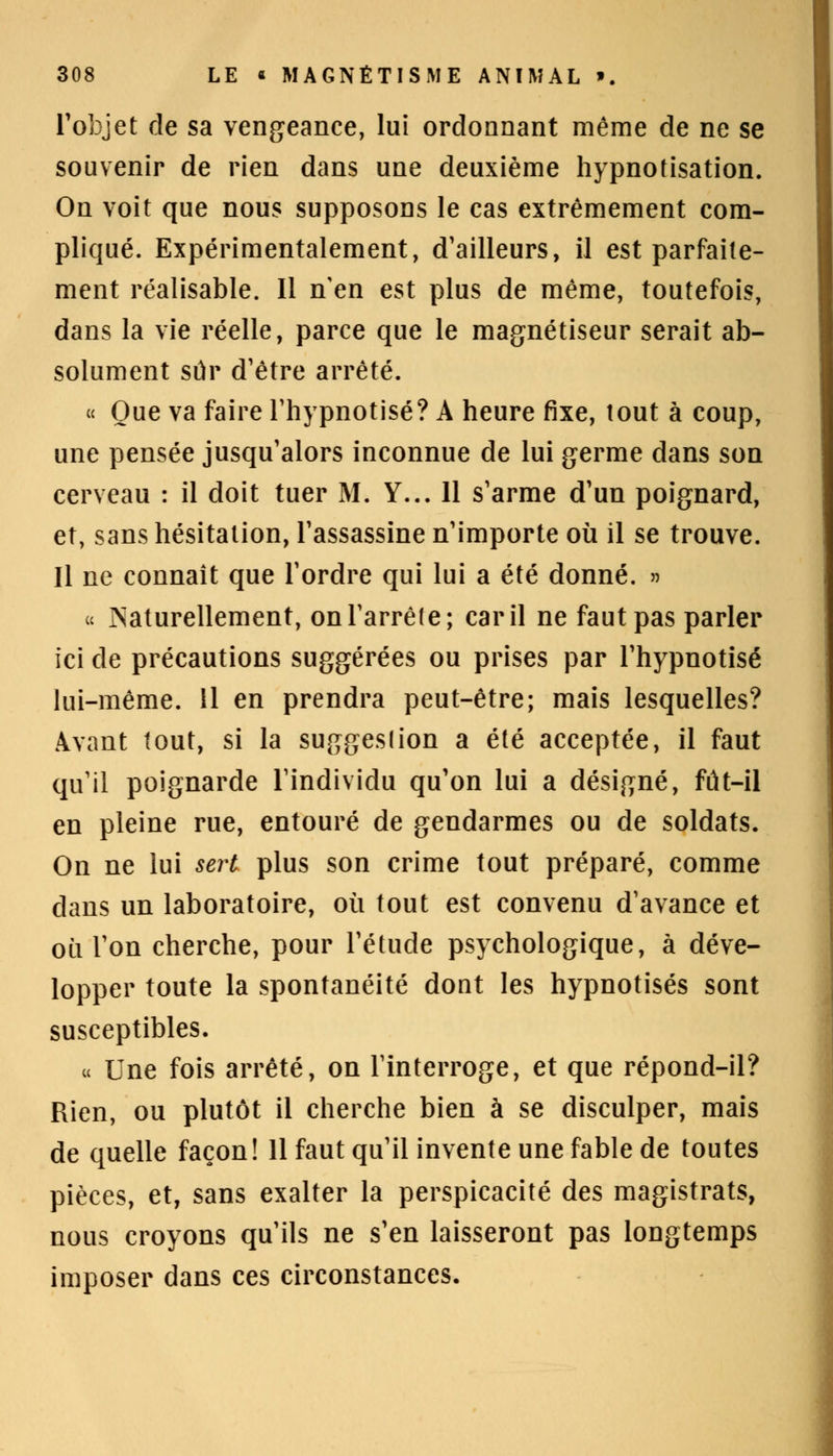 l'objet de sa vengeance, lui ordonnant même de ne se souvenir de rien dans une deuxième hypnotisation. On voit que nous supposons le cas extrêmement com- pliqué. Expérimentalement, d'ailleurs, il est parfaite- ment réalisable. Il n'en est plus de même, toutefois, dans la vie réelle, parce que le magnétiseur serait ab- solument sûr d'être arrêté. « Que va faire l'hypnotisé? A heure fixe, tout à coup, une pensée jusqu'alors inconnue de lui germe dans son cerveau : il doit tuer M. Y... 11 s'arme d'un poignard, et, sans hésitation, l'assassine n'importe où il se trouve. Il ne connaît que l'ordre qui lui a été donné. » u INaturellement, on l'arrête; car il ne faut pas parler ici de précautions suggérées ou prises par l'hypnotisé lui-même. 11 en prendra peut-être; mais lesquelles? Avant tout, si la suggeslion a été acceptée, il faut qu'il poignarde l'individu qu'on lui a désigné, fût-il en pleine rue, entouré de gendarmes ou de soldats. On ne lui sert plus son crime tout préparé, comme dans un laboratoire, où tout est convenu d'avance et où l'on cherche, pour l'étude psychologique, à déve- lopper toute la spontanéité dont les hypnotisés sont susceptibles. « Une fois arrêté, on l'interroge, et que répond-il? Rien, ou plutôt il cherche bien à se disculper, mais de quelle façon! 11 faut qu'il invente une fable de toutes pièces, et, sans exalter la perspicacité des magistrats, nous croyons qu'ils ne s'en laisseront pas longtemps imposer dans ces circonstances.