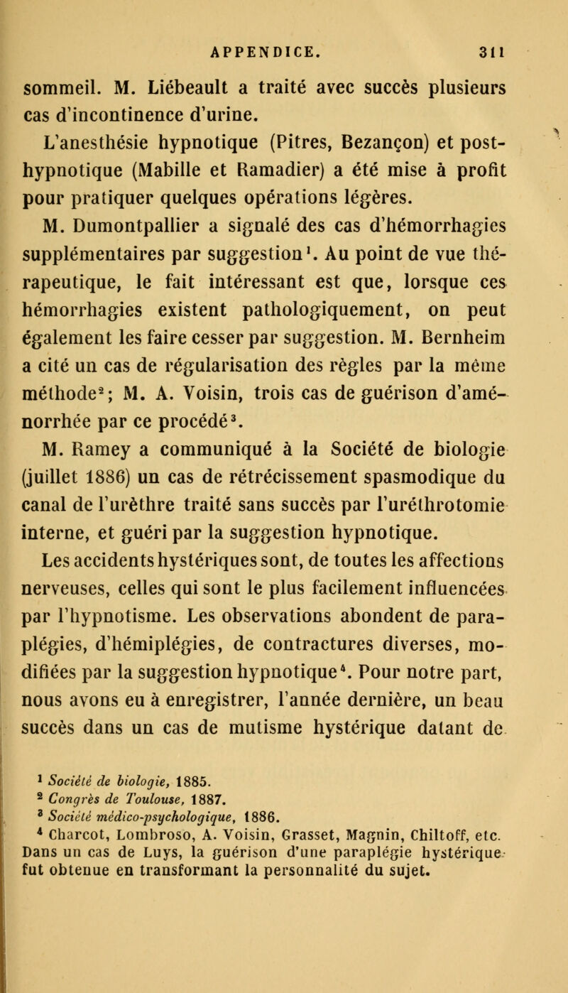 sommeil. M. Liébeault a traité avec succès plusieurs cas d'incontinence d'urine. L'anesthésie hypnotique (Pitres, Bezançon) et post- hypnotique (Mabille et Ramadier) a été mise à profit pour pratiquer quelques opérations légères. M. Dumontpallier a signalé des cas d'hémorrhagies supplémentaires par suggestion1. Au point de vue thé- rapeutique, le fait intéressant est que, lorsque ces hémorrhagies existent pathologiquement, on peut également les faire cesser par suggestion. M. Bernheim a cité un cas de régularisation des règles par la même méthode2; M. A. Voisin, trois cas de guérison d'amé- norrhée par ce procédé3. M. Ramey a communiqué à la Société de biologie (juillet 1886) un cas de rétrécissement spasmodique du canal de l'urèthre traité sans succès par l'uréthrotomie interne, et guéri par la suggestion hypnotique. Les accidents hystériques sont, de toutes les affections nerveuses, celles qui sont le plus facilement influencées par l'hypnotisme. Les observations abondent de para- plégies, d'hémiplégies, de contractures diverses, mo- difiées par la suggestion hypnotique4. Pour notre part, nous avons eu à enregistrer, l'année dernière, un beau succès dans un cas de mutisme hystérique datant de 1 Société de biologie, 1885. 2 Congrès de Toulouse, 1887. a Société médico-psychologique, 1886. * Charcot, Lombroso, A. Voisin, Grasset, Magnin, Chiltoff, etc. Dans un cas de Luys, la guérison d'une paraplégie hystérique fut obtenue en transformant la personnalité du sujet.