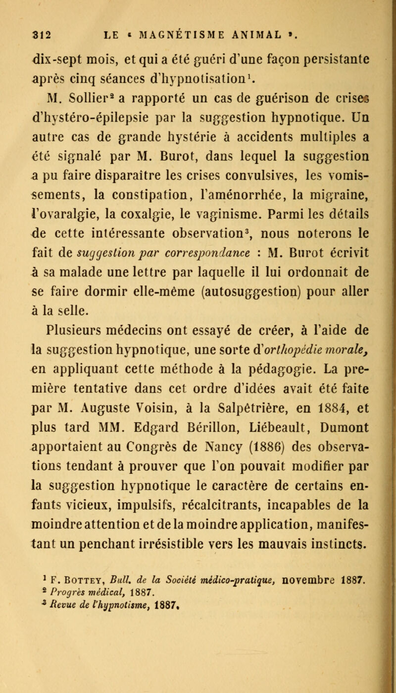 dix-sept mois, et qui a été guéri d'une façon persistante après cinq séances d'hypnotisation1. M. Sollier2 a rapporté un cas de guérison de crises d'hystéro-épilepsie par la suggestion hypnotique. Un autre cas de grande hystérie à accidents multiples a été signalé par M. Burot, dans lequel la suggestion a pu faire disparaître les crises convulsives, les vomis- sements, la constipation, l'aménorrhée, la migraine, Tovaralgie, la coxalgie, le vaginisme. Parmi les détails de cette intéressante observation3, nous noterons le fait de suggestion par correspondance : M. Burot écrivit à sa malade une lettre par laquelle il lui ordonnait de se faire dormir elle-même (autosuggestion) pour aller à la selle. Plusieurs médecins ont essayé de créer, à l'aide de la suggestion hypnotique, une sorte à'orthopédie morale, en appliquant cette méthode à la pédagogie. La pre- mière tentative dans cet ordre d'idées avait été faite par M. Auguste Voisin, à la Salpêtrière, en 1884, et plus tard MM. Edgard Bérillon, Liébeault, Dumont apportaient au Congrès de Nancy (1886) des observa- tions tendant à prouver que Ton pouvait modifier par la suggestion hypnotique le caractère de certains en- fants vicieux, impulsifs, récalcitrants, incapables de la moindre attention et de la moindre application, manifes- tant un penchant irrésistible vers les mauvais instincts. 1 F. Bottey, Bull de la Société médico-pratique, novembre 1887. 2 Progrès médical, 1887. z Revue de l'hypnotisme, 1887,