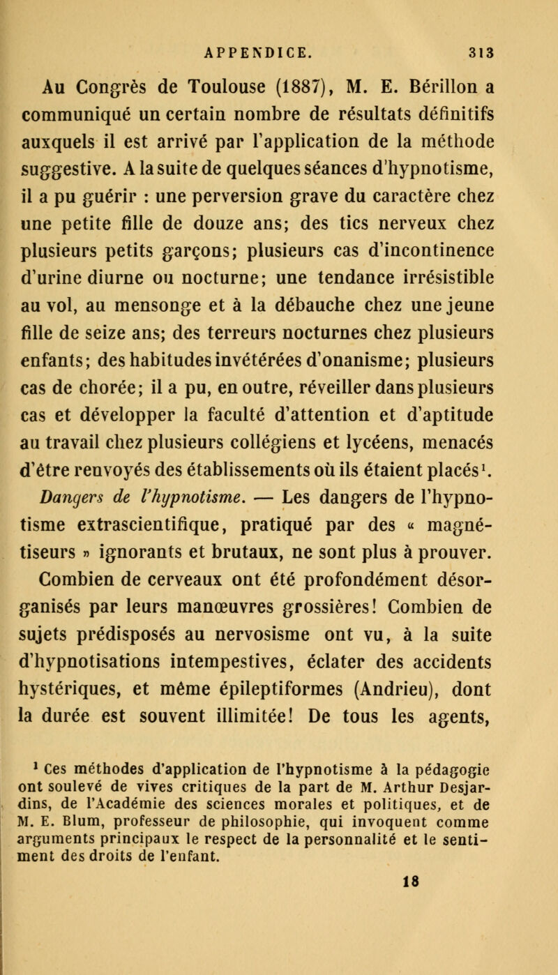 Au Congrès de Toulouse (1887), M. E. Bérillon a communiqué un certain nombre de résultats définitifs auxquels il est arrivé par l'application de la méthode suggestive. A la suite de quelques séances d'hypnotisme, il a pu guérir : une perversion grave du caractère chez une petite fille de douze ans; des tics nerveux chez plusieurs petits garçons; plusieurs cas d'incontinence d'urine diurne ou nocturne; une tendance irrésistible au vol, au mensonge et à la débauche chez une jeune fille de seize ans; des terreurs nocturnes chez plusieurs enfants; des habitudes invétérées d'onanisme; plusieurs cas de chorée; il a pu, en outre, réveiller dans plusieurs cas et développer la faculté d'attention et d'aptitude au travail chez plusieurs collégiens et lycéens, menacés d'être renvoyés des établissements où ils étaient placés1. Dangers de Vhypnotisme. — Les dangers de l'hypno- tisme extrascientifique, pratiqué par des « magné- tiseurs » ignorants et brutaux, ne sont plus à prouver. Combien de cerveaux ont été profondément désor- ganisés par leurs manœuvres grossières! Combien de sujets prédisposés au nervosisme ont vu, à la suite d'hypnotisations intempestives, éclater des accidents hystériques, et même épileptiformes (Andrieu), dont la durée est souvent illimitée! De tous les agents, 1 Ces méthodes d'application de l'hypnotisme à la pédagogie ont soulevé de vives critiques de la part de M. Arthur Desjar- dins, de l'Académie des sciences morales et politiques, et de M. E. Blum, professeur de philosophie, qui invoquent comme arguments principaux le respect de la personnalité et le senti- ment des droits de l'enfant. 18