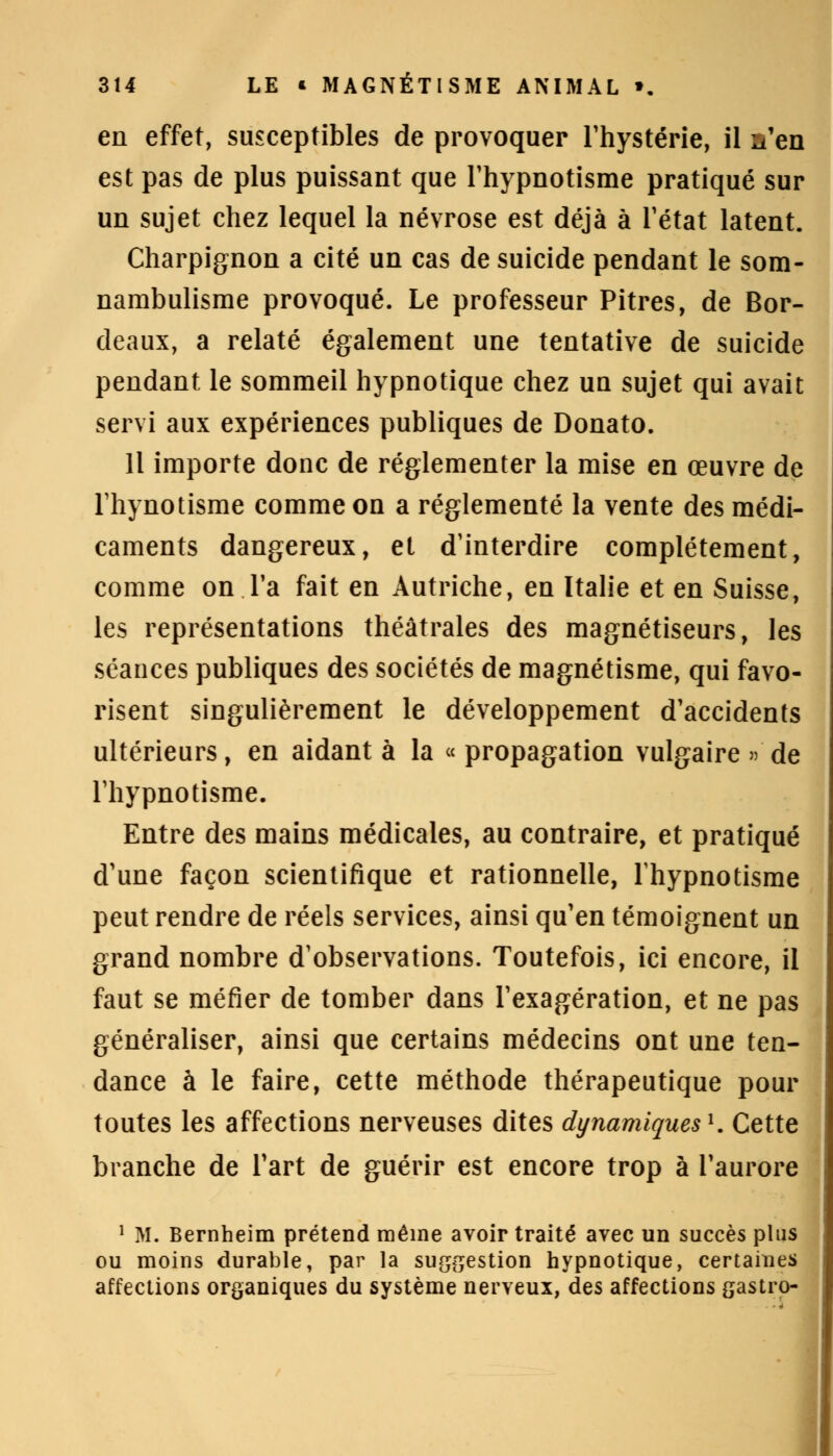 en effet, susceptibles de provoquer l'hystérie, il n'en est pas de plus puissant que l'hypnotisme pratiqué sur un sujet chez lequel la névrose est déjà à l'état latent. Charpignon a cité un cas de suicide pendant le som- nambulisme provoqué. Le professeur Pitres, de Bor- deaux, a relaté également une tentative de suicide pendant le sommeil hypnotique chez un sujet qui avait servi aux expériences publiques de Donato. 11 importe donc de réglementer la mise en œuvre de Tliynotisme comme on a réglementé la vente des médi- caments dangereux, et d'interdire complètement, comme on l'a fait en Autriche, en Italie et en Suisse, les représentations théâtrales des magnétiseurs, les séances publiques des sociétés de magnétisme, qui favo- risent singulièrement le développement d'accidents ultérieurs, en aidant à la «propagation vulgaire » de l'hypnotisme. Entre des mains médicales, au contraire, et pratiqué d'une façon scientifique et rationnelle, l'hypnotisme peut rendre de réels services, ainsi qu'en témoignent un grand nombre d'observations. Toutefois, ici encore, il faut se méfier de tomber dans l'exagération, et ne pas généraliser, ainsi que certains médecins ont une ten- dance à le faire, cette méthode thérapeutique pour toutes les affections nerveuses dites dynamiques1. Cette branche de l'art de guérir est encore trop à l'aurore 1 M. Bernheim prétend même avoir traité avec un succès plus ou moins durable, par la suggestion hypnotique, certaines affections organiques du système nerveux, des affections gastro-