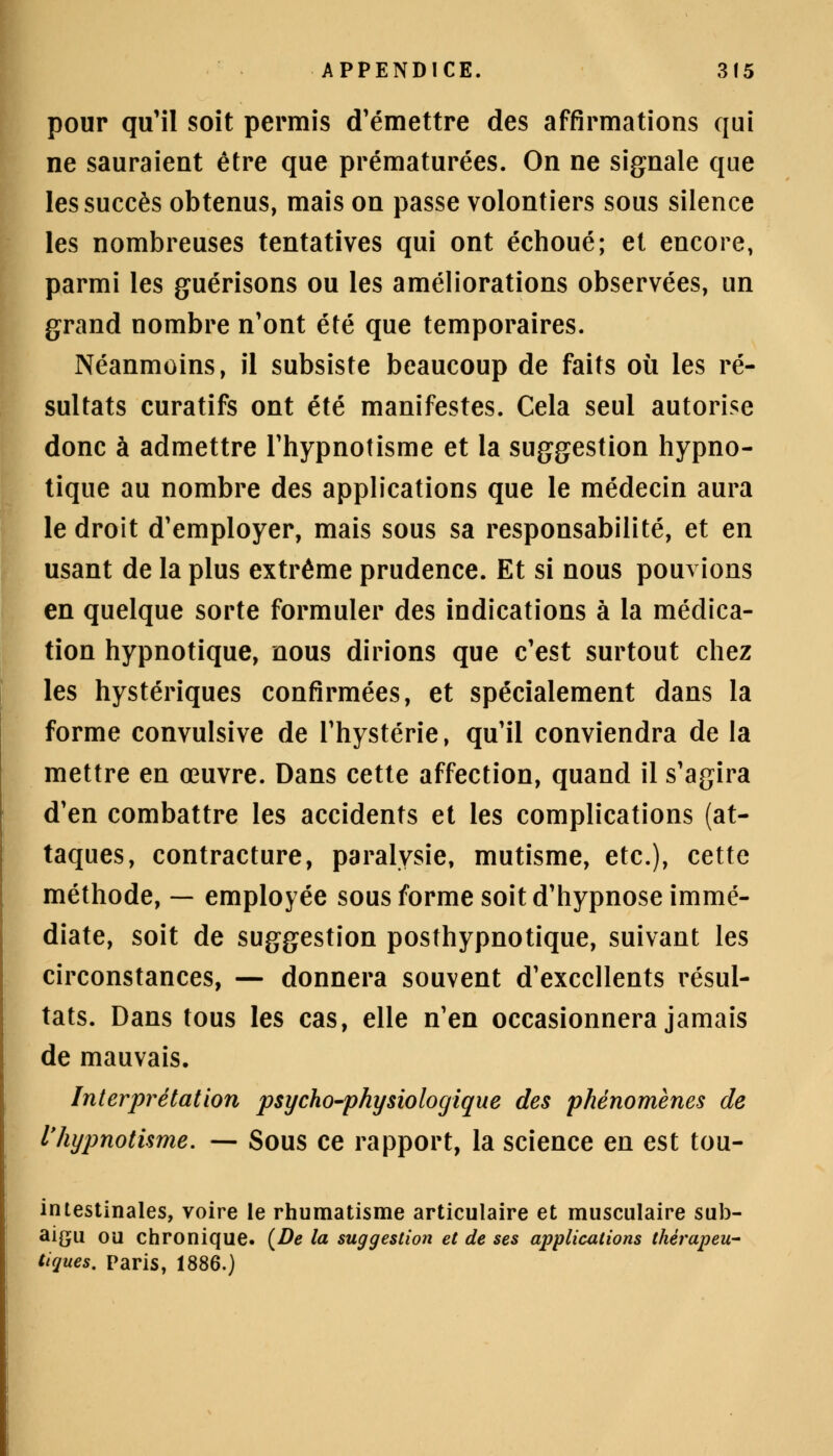 pour qu'il soit permis d'émettre des affirmations qui ne sauraient être que prématurées. On ne signale que les succès obtenus, mais on passe volontiers sous silence les nombreuses tentatives qui ont échoué; et encore, parmi les guérisons ou les améliorations observées, un grand nombre n'ont été que temporaires. Néanmoins, il subsiste beaucoup de faits où les ré- sultats curatifs ont été manifestes. Cela seul autorise donc à admettre l'hypnotisme et la suggestion hypno- tique au nombre des applications que le médecin aura le droit d'employer, mais sous sa responsabilité, et en usant de la plus extrême prudence. Et si nous pouvions en quelque sorte formuler des indications à la médica- tion hypnotique, nous dirions que c'est surtout chez les hystériques confirmées, et spécialement dans la forme convulsive de l'hystérie, qu'il conviendra de la mettre en œuvre. Dans cette affection, quand il s'agira d'en combattre les accidents et les complications (at- taques, contracture, paralysie, mutisme, etc.), cette méthode, — employée sous forme soit d'hypnose immé- diate, soit de suggestion posthypnotique, suivant les circonstances, — donnera souvent d'excellents résul- tats. Dans tous les cas, elle n'en occasionnera jamais de mauvais. Interprétation psycho-physiologique des phénomènes de l'hypnotisme. — Sous ce rapport, la science en est tou- intestînales, voire le rhumatisme articulaire et musculaire sub- aigu ou chronique. (De la suggestion et de ses applications thérapeu- tiques. Paris, 1886.)