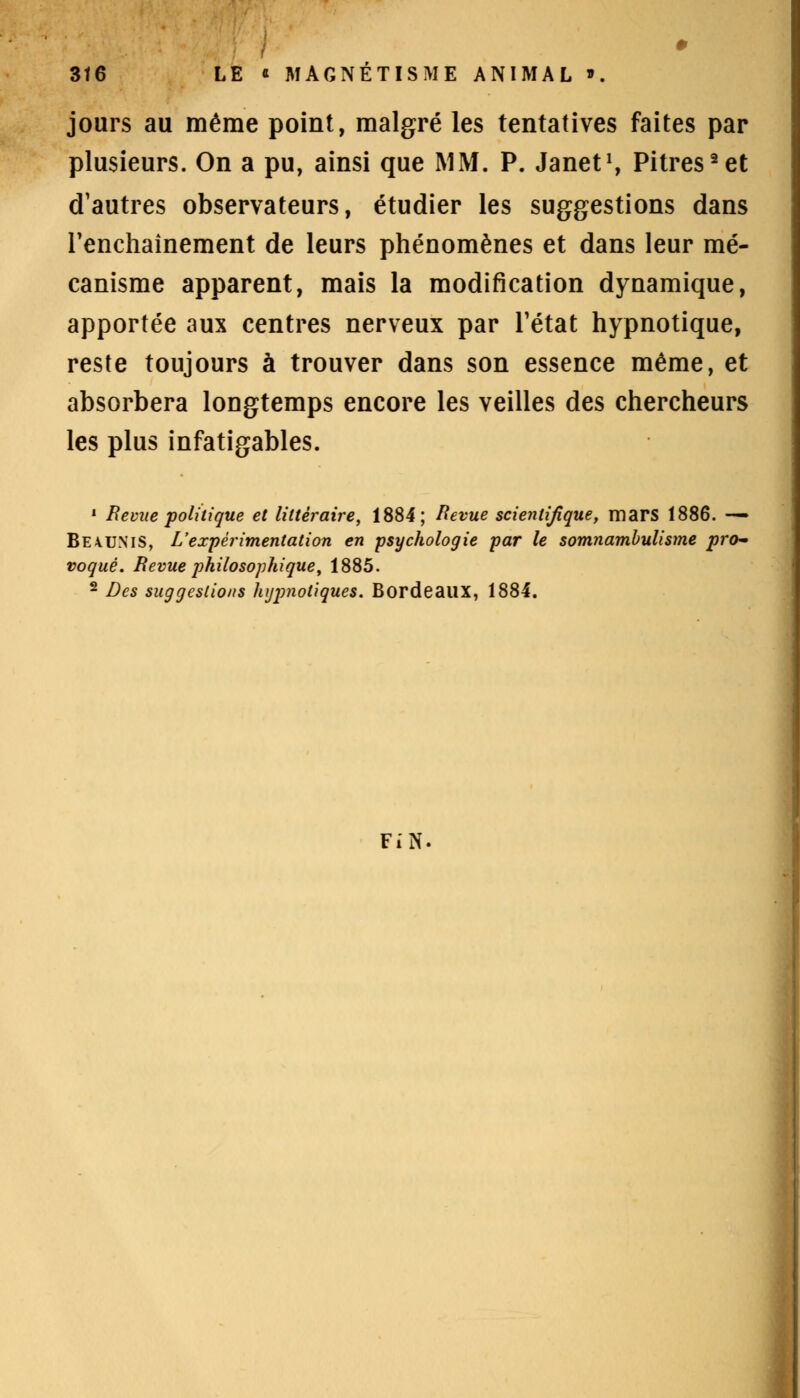 jours au même point, malgré les tentatives faites par plusieurs. On a pu, ainsi que MM. P. Janet1, Pitres2et d'autres observateurs, étudier les suggestions dans l'enchaînement de leurs phénomènes et dans leur mé- canisme apparent, mais la modification dynamique, apportée aux centres nerveux par l'état hypnotique, reste toujours à trouver dans son essence même, et absorbera longtemps encore les veilles des chercheurs les plus infatigables. 1 Revue politique et littéraire, 1884; Revue scientifique, mars 1886. — Be\uniS, L'expérimentation en psychologie par le somnambulisme pro- voqué. Revue philosophique, 1885. 2 Des suggestions hijjmotiques. Bordeaux, 1884. FiN.