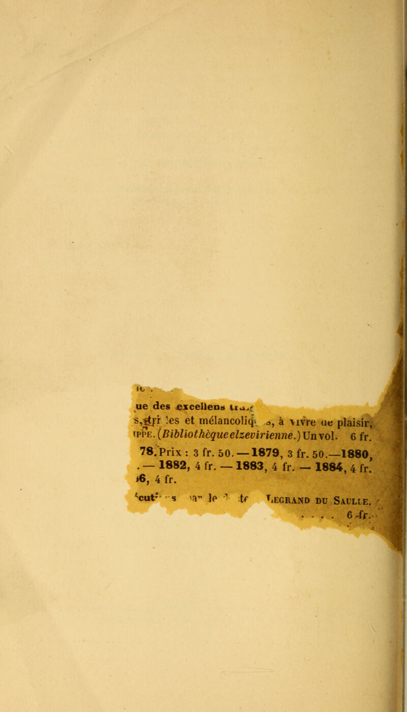ue des excellent* Ua*t s,|trrJes et mélancoliq- .à, à \ivre ue plaisir, ivvE.(Bibliothèqueelzevirienne.)\Jnvol. 6 fr. 78. Prix : 3 fr. 50. —1879, 3 fr. 50.—1880, . — 1882, 4 fr. — 1883, 4 fr. — 1884, 4 fr. *6, 4 fr. <cut' s >a~ le *■ te TlEGRAND DU saulle. .... 6-fr.