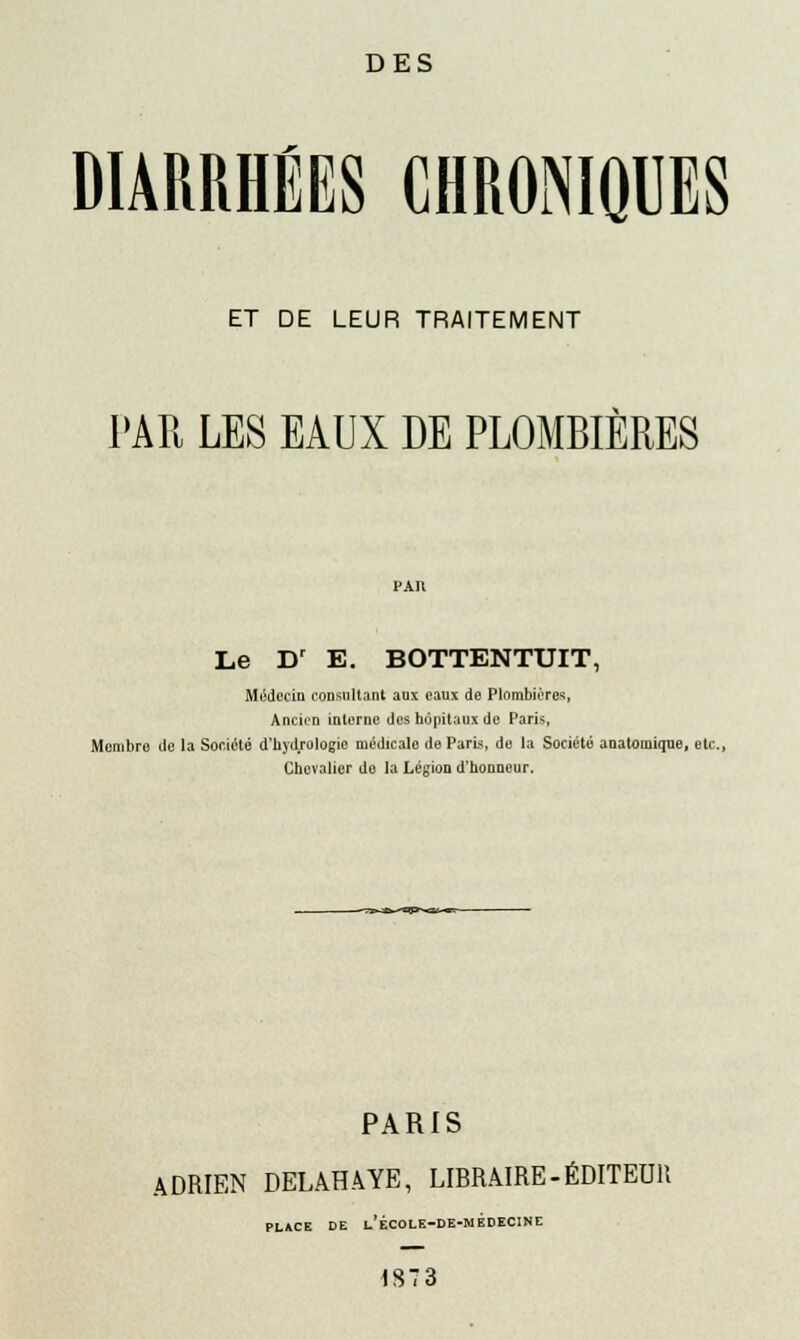 DES DIARRHÉES CHRONIQUES ET DE LEUR TRAITEMENT PAR LES EAUX DE PLOMBIÈRES par Le Dr E. BOTTENTUIT, Médecin consultant aux eaux do Plombières, Ancien interne des hôpitaux de Paris, Membre do la Société d'hydrologie médicalo de Paris, de la Société anatomique, etc., Chevalier do la Légion d'honneur. PARIS ADRIEN DELAHAYE, LIBRAIRE-ÉDITEUR PLACE DE l'ÉCOLE-DE-MEDECINE