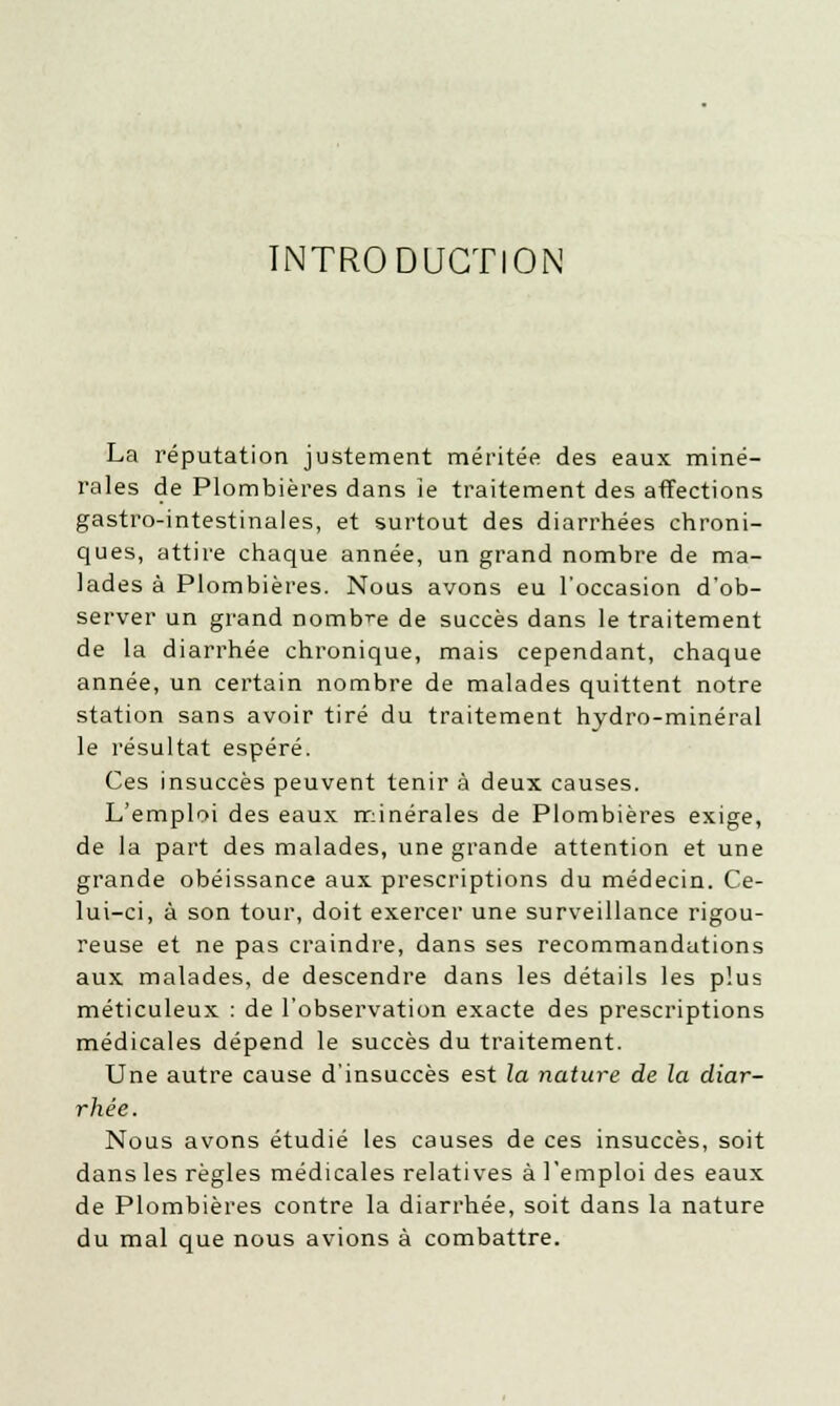 INTRODUCTION La réputation justement méritée des eaux miné- rales de Plombières dans le traitement des affections gastro-intestinales, et surtout des diarrhées chroni- ques, attire chaque année, un grand nombre de ma- lades à Plombières. Nous avons eu l'occasion d'ob- server un grand nombre de succès dans le traitement de la diarrhée chronique, mais cependant, chaque année, un certain nombre de malades quittent notre station sans avoir tiré du traitement hydro-minéral le résultat espéré. Ces insuccès peuvent tenir à deux causes. L'emploi des eaux minérales de Plombières exige, de la part des malades, une grande attention et une grande obéissance aux prescriptions du médecin. Ce- lui-ci, à son tour, doit exercer une surveillance rigou- reuse et ne pas craindre, dans ses recommandations aux malades, de descendre dans les détails les plus méticuleux : de l'observation exacte des prescriptions médicales dépend le succès du traitement. Une autre cause d'insuccès est la nature de la diar- rhée. Nous avons étudié les causes de ces insuccès, soit dans les règles médicales relatives à l'emploi des eaux de Plombières contre la diarrhée, soit dans la nature du mal que nous avions à combattre.