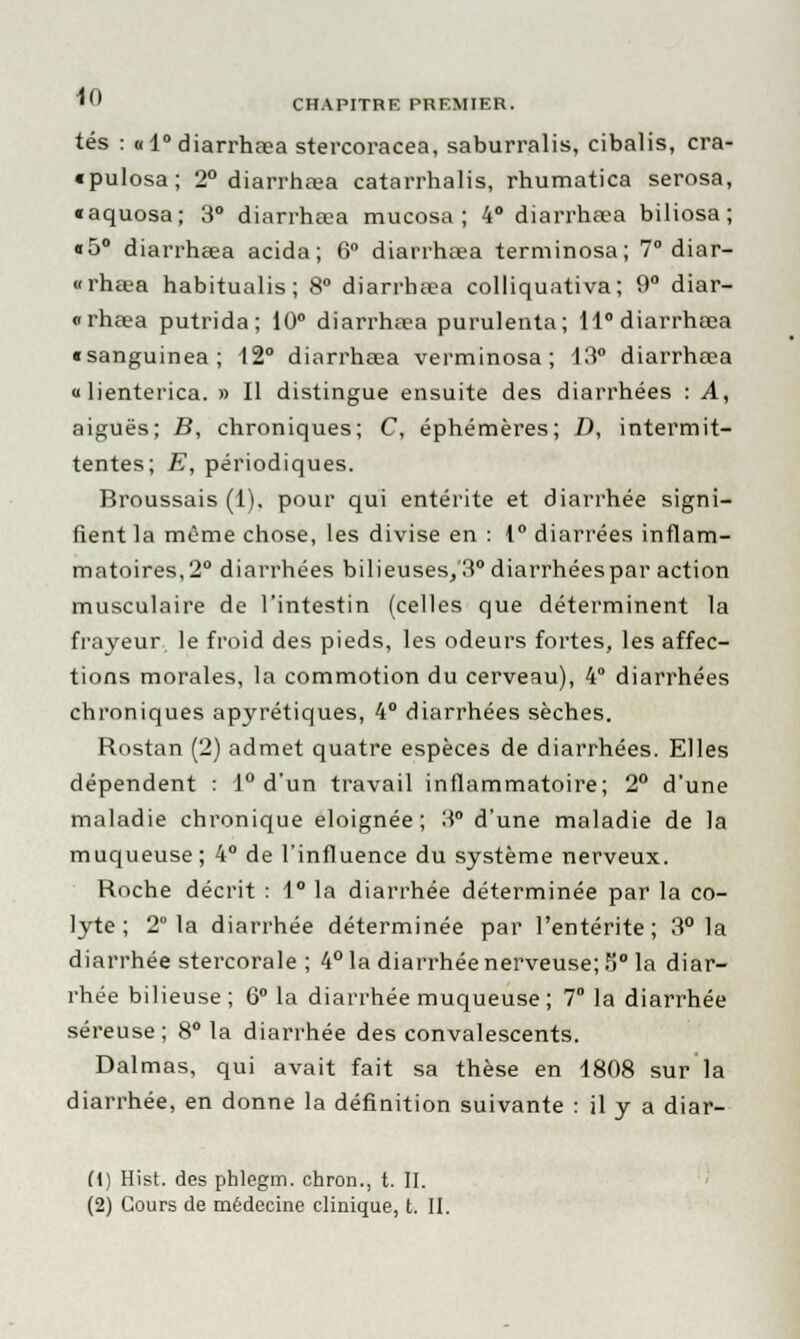 tés : «1° diarrhaea stercoracea, saburralis, cibalis, cra- «pulosa; 2° diarrhaea catarrhalis, rhumatica serosa, «aquosa; 3° diarrhaea mucosa ; 4° diarrhaea biliosa ; «5° diarrhaea acida; 6° diarrhaea terminosa; 7° diar- «rha-a habitualis; 8° diarrhaea colliquativa; 9° diar- «rhaea putrida; 10° diarrhaea purulenta; ll°diarrhœa «sanguinea; 12° diarrhaea verminosa; 13° diarrhaea « lienterica. » Il distingue ensuite des diarrhées : A, aiguës; B, chroniques; C, éphémères; D, intermit- tentes; E, périodiques. Broussais (1), pour qui entérite et diarrhée signi- fient la même chose, les divise en : 1° diarrées inflam- matoires^0 diarrhées bilieuses/3°diarrhéespar action musculaire de l'intestin (celles que déterminent la frayeur le froid des pieds, les odeurs fortes, les affec- tions morales, la commotion du cerveau), 4° diarrhées chroniques apyrétiques, 4° diarrhées sèches. Rostan (2) admet quatre espèces de diarrhées. Elles dépendent : 1° d'un travail inflammatoire; 2° d'une maladie chronique éloignée; 3° d'une maladie de la muqueuse; 4° de l'influence du système nerveux. Roche décrit : 1° la diarrhée déterminée par la co- lyte ; 2 la diarrhée déterminée par l'entérite; 3° la diarrhée stercorale ; 4° la diarrhée nerveuse; 5° la diar- rhée bilieuse; 6° la diarrhée muqueuse; 7° la diarrhée séreuse ; 8° la diarrhée des convalescents. Dalmas, qui avait fait sa thèse en 1808 sur la diarrhée, en donne la définition suivante : il y a diar- (1) Hist. des phlegm. chron., t. II. (2) Cours de médecine clinique, t. II.