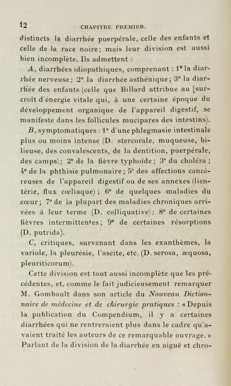 distincts la diarrhée puerpérale, celle des enfants et celle de la race noire; mais leur division est aussi bien incomplète. Ils admettent : A, diarrhées idiopathiques, comprenant : l°la diar- rhée nerveuse: 2° la diarrhée asthénique ; 3° la diar- rhée des enfants (celle que Billard attribue au [sur- croît d'énergie vitale qui, à une certaine époque du développement organique de l'appareil digestif, se manifeste dans les follicules mucipares des intestins). B, symptomatiques : 1° d'une phlegmasie intestinale plus ou moins intense (D. stercorale, muqueuse, bi- lieuse, des convalescents, de la dentition, puerpérale, des camps); 2° de la fièvre typhoïde; 3° du choléra ; 4° de la phthisie pulmonaire; 5° des affections cancé- reuses de l'appareil digestif ou de ses annexes (lien- térie, flux cœliaque) ; 6° de quelques maladies du cœur; 7° de ia plupart des maladies chroniques arri- vées à leur terme (D. colliquative) : 8° de certaines fièvres intermittentes; 9° de certaines résorptions (D. putrida). C, critiques, survenant dans les exanthèmes, la variole, la pleurésie, l'ascite, etc. (D. serosa, œquosa, pleuriticorum). Cette division est tout aussi incomplète que les pré- cédentes, et, comme le fait judicieusement remarquer M. Gombault dans son article du Nouveau Diction- naire de médecine et de chirurgie pratiques : ((Depuis la publication du Compendium, il y a certaines diarrhées qui ne rentreraient plus dans le cadre qu'a- vaient traité les auteurs de ce remarquable ouvrage. » Parlant de la division de la diarrhée en aiguë et chro-