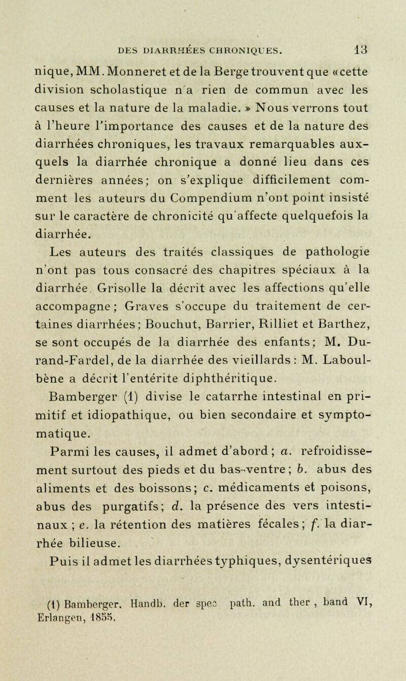 nique, MM. Monneret et de la Berge trouvent que «cette division scholastique n'a rien de commun avec les causes et la nature de la maladie. » Nous verrons tout à l'heure l'importance des causes et de la nature des diarrhées chroniques, les travaux remarquables aux- quels la diarrhée chronique a donné lieu dans ces dernières années; on s'explique difficilement com- ment les auteurs du Compendium n'ont point insisté sur le caractère de chronicité qu'affecte quelquefois la diarrhée. Les auteurs des traités classiques de pathologie n'ont pas tous consacré des chapitres spéciaux à la diarrhée. Grisolle la décrit avec les affections qu'elle accompagne; Graves s'occupe du traitement de cer- taines diarrhées; Bouchut, Barrier, Rilliet et Barthez, se sont occupés de la diarrhée des enfants; M. Du- rand-Fardel, de la diarrhée des vieillards : M. Laboul- bène a décrit l'entérite diphthéritique. Bamberger (1) divise le catarrhe intestinal en pri- mitif et idiopathique, ou bien secondaire et sympto- matique. Parmi les causes, il admet d'abord; a. refroidisse- ment surtout des pieds et du bas-ventre ; b. abus des aliments et des boissons; c. médicaments et poisons, abus des purgatifs; d. la présence des vers intesti- naux ; e. la rétention des matières fécales; f. la diar- rhée bilieuse. Puis il admet les diarrhées typhiques, dysentériques (1) Bamberger. Handb. der spec path. and ther , band VI, Erlangen, 1855.