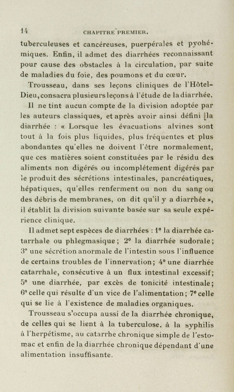 tuberculeuses et cancéreuses, puerpérales et pyohé- miques. Enfin, il admet des diarrhées reconnaissant pour cause des obstacles à la circulation, par suite de maladies du foie, des poumons et du cœur. Trousseau, dans ses leçons cliniques de l'Hôtel- Dieu, consacra plusieurs leçons à l'étude de ladiarrhée. Il ne tint aucun compte de la division adoptée par les auteurs classiques, et après avoir ainsi défini [la diarrhée : « Lorsque les évacuations alvines sont tout à la fois plus liquides, plus lréquentes et plus abondantes qu'elles ne doivent l'être normalement, que ces matières soient constituées par le résidu des aliments non digérés ou incomplètement digérés par ie produit des sécrétions intestinales, pancréatiques, hépatiques, qu'elles renferment ou non du sang ou des débris de membranes, on dit qu'il y a diarrhée », il établit la division suivante basée sur sa seule expé- rience clinique. Il admet sept espèces de diarrhées : 1° la diarrhée ca- tarrhale ou phlegmasique ; 2° la diarrhée sudorale ; 3° une sécrétion anormale de l'intestin sous l'influence de certains troubles de l'innervation; 4° une diarrhée catarrhale, consécutive à un flux intestinal excessif; 5° une diarrhée, par excès de tonicité intestinale; 6° celle qui résulte d'un vice de l'alimentation; 7° celle qui se lie à l'existence de maladies organiques. Trousseau s'occupa aussi de la diarrhée chronique, de celles qui se lient à la tuberculose, à la syphilis à l'herpétisme, au catarrhe chronique simple de l'esto- mac et enfin de la diarrhée chronique dépendant d'une alimentation insuffisante.