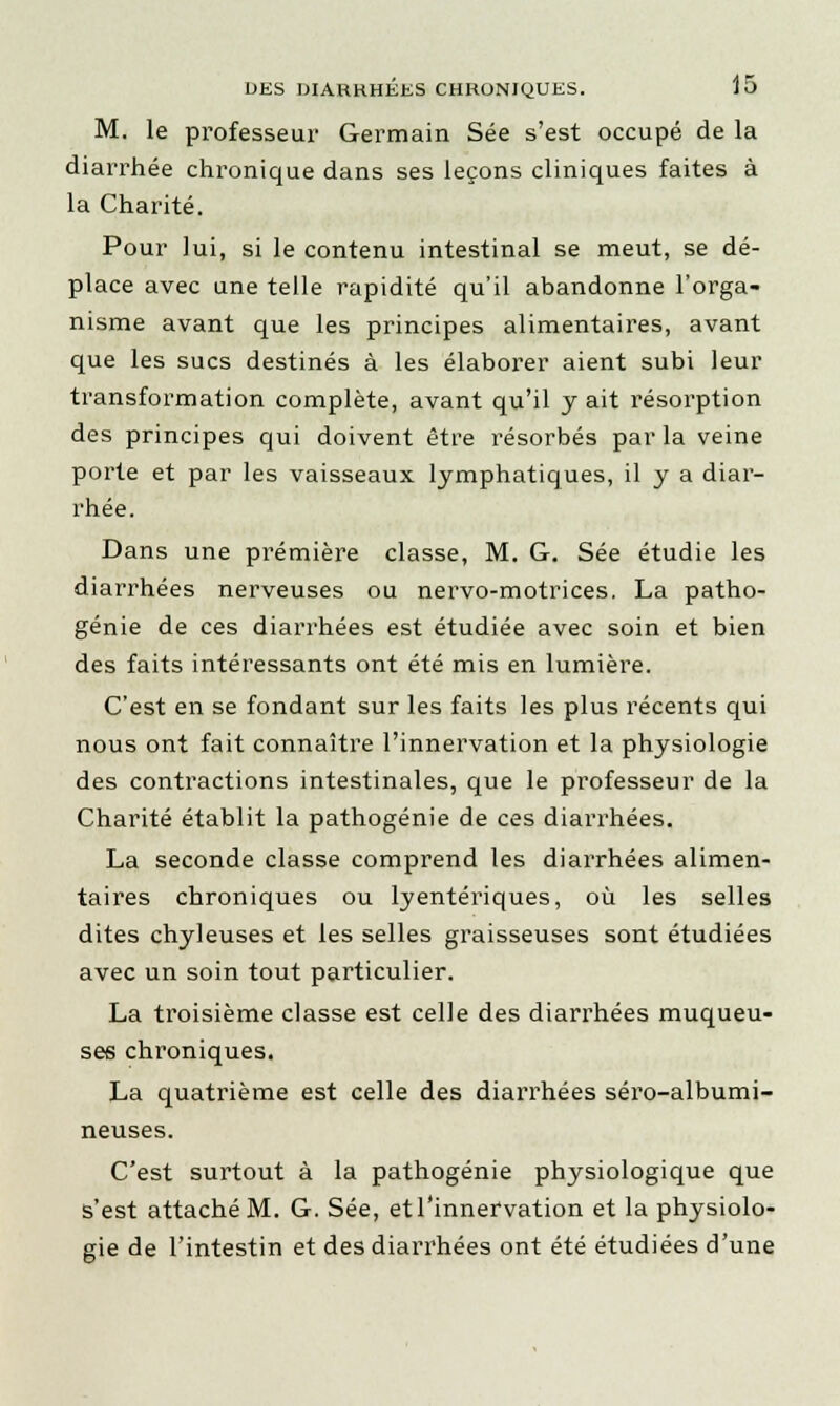 M. le professeur Germain Sée s'est occupé de la diarrhée chronique dans ses leçons cliniques faites à la Charité. Pour lui, si le contenu intestinal se meut, se dé- place avec une telle rapidité qu'il abandonne l'orga- nisme avant que les principes alimentaires, avant que les sucs destinés à les élaborer aient subi leur transformation complète, avant qu'il y ait résorption des principes qui doivent être résorbés parla veine porte et par les vaisseaux lymphatiques, il y a diar- rhée. Dans une première classe, M. G. Sée étudie les diarrhées nerveuses ou nervo-motrices. La patho- génie de ces diarrhées est étudiée avec soin et bien des faits intéressants ont été mis en lumière. C'est en se fondant sur les faits les plus récents qui nous ont fait connaître l'innervation et la physiologie des contractions intestinales, que le professeur de la Charité établit la pathogénie de ces diarrhées. La seconde classe comprend les diarrhées alimen- taires chroniques ou lyentériques, où les selles dites chyleuses et les selles graisseuses sont étudiées avec un soin tout particulier. La troisième classe est celle des diarrhées muqueu- ses chroniques. La quatrième est celle des diarrhées séro-albumi- neuses. C'est surtout à la pathogénie physiologique que s'est attaché M. G. Sée, et l'innervation et la physiolo- gie de l'intestin et des diarrhées ont été étudiées d'une