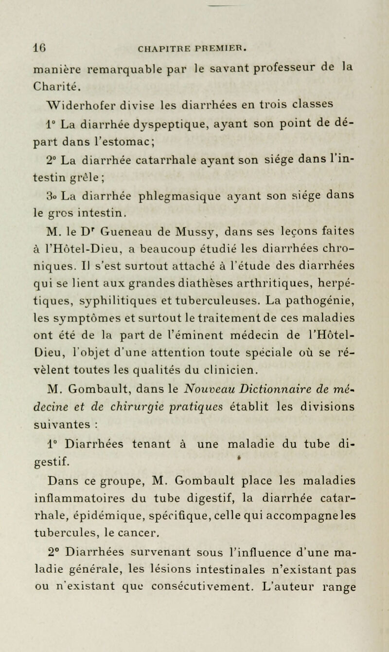 manière remarquable par le savant professeur de la Charité. Widerhofer divise les diarrhées en trois classes 1° La diarrhée dyspeptique, ayant son point de dé- part dans l'estomac; 2° La diarrhée catarrhale ayant son siège dans l'in- testin grêle ; 3o La diarrhée phlegmasique ayant son siège dans le gros intestin. M. le Dr Gueneau de Mussy, dans ses leçons faites à l'Hôtel-Dieu, a beaucoup étudié les diarrhées chro- niques. Il s'est surtout attaché à l'étude des diarrhées qui se lient aux grandes diathèses arthritiques, herpé- tiques, syphilitiques et tuberculeuses. La pathogénie, les symptômes et surtout le traitement de ces maladies ont été de la part de l'éminent médecin de l'Hôtel- Dieu, l'objet d'une attention toute spéciale où se ré- vèlent toutes les qualités du clinicien. M. Gombault, dans le Nouveau Dictionnaire de mé- decine et de chirurgie pratiques établit les divisions suivantes : 1° Diarrhées tenant à une maladie du tube di- gestif. Dans ce groupe, M. Gombault place les maladies inflammatoires du tube digestif, la diarrhée catar- rhale, épidémique, spécifique, celle qui accompagneles tubercules, le cancer. 2° Diarrhées survenant sous l'influence d'une ma- ladie générale, les lésions intestinales n'existant pas ou n'existant que consécutivement. L'auteur range