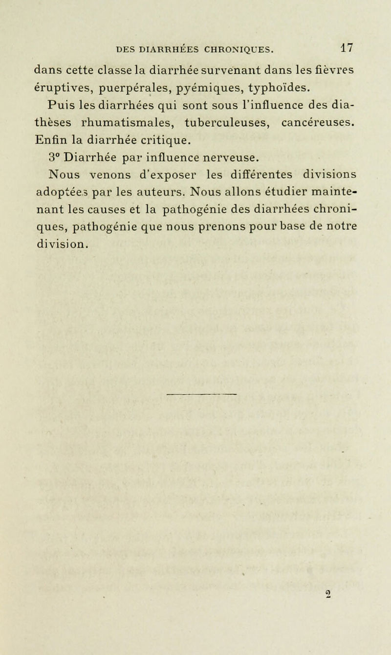 dans cette classe la diarrhée survenant dans les fièvres éruptives, puerpérales, pyémiques, typhoïdes. Puis les diarrhées qui sont sous l'influence des dia- thèses rhumatismales, tuberculeuses, cancéreuses. Enfin la diai'rhée critique. 3° Diarrhée par influence nerveuse. Nous venons d'exposer les différentes divisions adoptées par les auteurs. Nous allons étudier mainte- nant les causes et la pathogénie des diarrhées chroni- ques, pathogénie que nous prenons pour base de notre division.