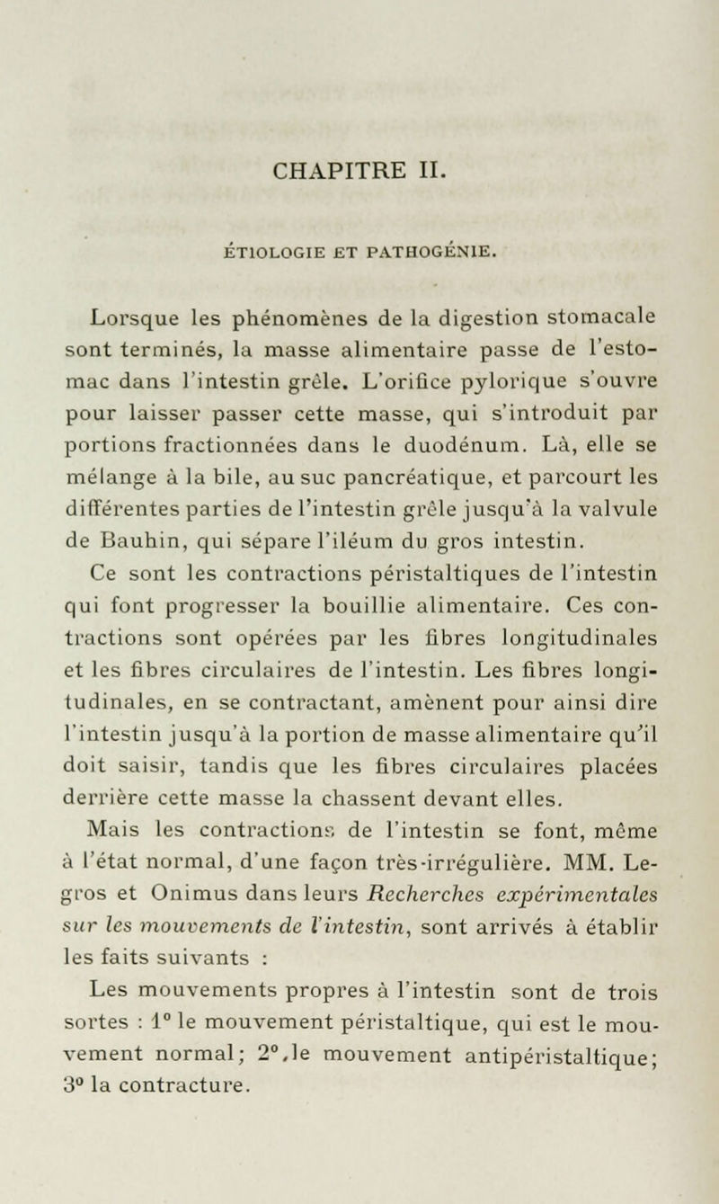 CHAPITRE IL ETIOLOGIE ET PATHOGEN1E. Lorsque les phénomènes de la digestion stomacale sont terminés, la masse alimentaire passe de l'esto- mac dans l'intestin grêle. L'orifice pylorique s'ouvre pour laisser passer cette masse, qui s'introduit par portions fractionnées dans le duodénum. Là, elle se mélange à la bile, au suc pancréatique, et parcourt les différentes parties de l'intestin grêle jusqu'à la valvule de Bauhin, qui sépare l'iléum du gros intestin. Ce sont les contractions péristaltiques de l'intestin qui font progresser la bouillie alimentaire. Ces con- tractions sont opérées par les fibres longitudinales et les fibres circulaires de l'intestin. Les fibres longi- tudinales, en se contractant, amènent pour ainsi dire l'intestin jusqu'à la portion de masse alimentaire qu'il doit saisir, tandis que les fibres circulaires placées derrière cette masse la chassent devant elles. Mais les contractions-, de l'intestin se font, même à l'état normal, d'une façon très-irrégulière. MM. Le- gros et Onimus dans leurs Recherches expérimentales sur les mouvements de l'intestin, sont arrivés à établir les faits suivants : Les mouvements propres à l'intestin sont de trois sortes : 1° le mouvement péristaltique, qui est le mou- vement normal; 2°,le mouvement antipéristaltique; 3° la contracture.