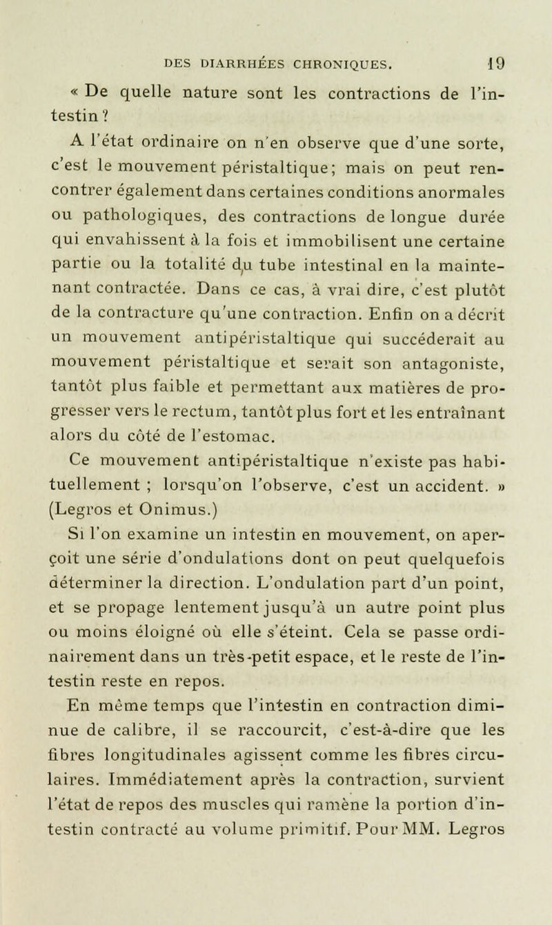 « De quelle nature sont les contractions de l'in- testin ? A l'état ordinaire on n'en observe que d'une sorte, c'est le mouvement péristaltique; mais on peut ren- contrer également dans certaines conditions anormales ou pathologiques, des contractions de longue durée qui envahissent à la fois et immobilisent une certaine partie ou la totalité du tube intestinal en la mainte- nant contractée. Dans ce cas, à vrai dire, c'est plutôt de la contracture qu'une contraction. Enfin on a décrit un mouvement antipéristaltique qui succéderait au mouvement péristaltique et serait son antagoniste, tantôt plus faible et permettant aux matières de pro- gresser vers le rectum, tantôt plus fort et les entraînant alors du côté de l'estomac. Ce mouvement antipéristaltique n'existe pas habi- tuellement ; lorsqu'on l'observe, c'est un accident. » (Legros et Onimus.) Si l'on examine un intestin en mouvement, on aper- çoit une série d'ondulations dont on peut quelquefois déterminer la direction. L'ondulation part d'un point, et se propage lentement jusqu'à un autre point plus ou moins éloigné où elle s'éteint. Cela se passe ordi- nairement dans un très-petit espace, et le reste de l'in- testin reste en repos. En même temps que l'intestin en contraction dimi- nue de calibre, il se raccourcit, c'est-à-dire que les fibres longitudinales agissent comme les fibres circu- laires. Immédiatement après la contraction, survient l'état de repos des muscles qui ramène la portion d'in- testin contracté au volume primitif. Pour MM. Legros