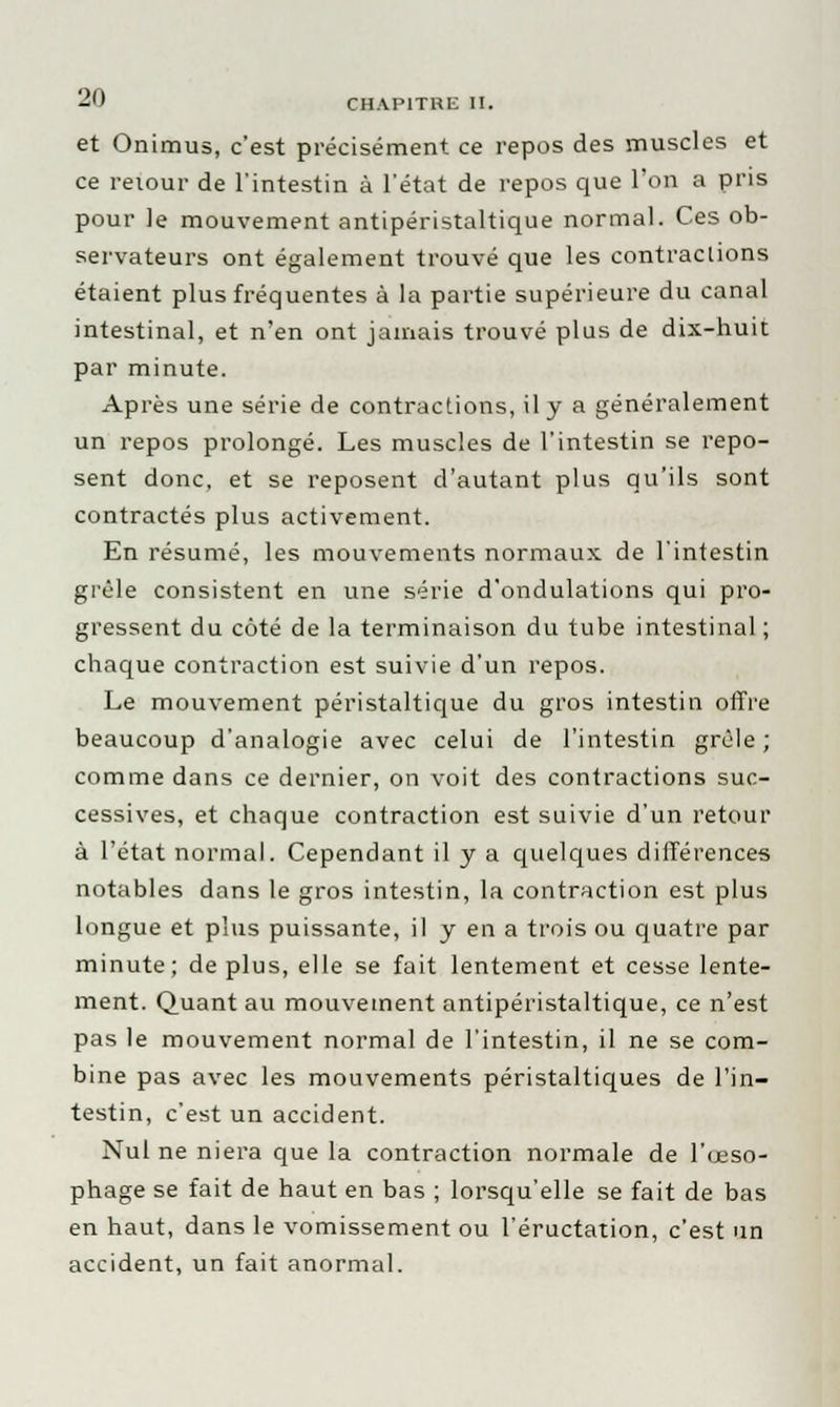 et Onimus, c'est précisément ce repos des muscles et ce retour de l'intestin à l'état de repos que l'on a pris pour le mouvement antipéristaltique normal. Ces ob- servateurs ont également trouvé que les contractions étaient plus fréquentes à la partie supérieure du canal intestinal, et n'en ont jamais trouvé plus de dix-huit par minute. Après une série de contractions, il y a généralement un repos prolongé. Les muscles de l'intestin se repo- sent donc, et se reposent d'autant plus qu'ils sont contractés plus activement. En résumé, les mouvements normaux de l'intestin grêle consistent en une série d'ondulations qui pro- gressent du côté de la terminaison du tube intestinal ; chaque contraction est suivie d'un repos. Le mouvement péristaltique du gros intestin offre beaucoup d'analogie avec celui de l'intestin grêle; comme dans ce dernier, on voit des contractions suc- cessives, et chaque contraction est suivie d'un retour à l'état normal. Cependant il y a quelques différences notables dans le gros intestin, la contraction est plus longue et plus puissante, il y en a trois ou quatre par minute; de plus, elle se fait lentement et cesse lente- ment. Quant au mouvement antipéristaltique, ce n'est pas le mouvement normal de l'intestin, il ne se com- bine pas avec les mouvements péristaltiques de l'in- testin, c'est un accident. Nul ne niera que la contraction normale de l'œso- phage se fait de haut en bas ; lorsqu'elle se fait de bas en haut, dans le vomissement ou l'éructation, c'est un accident, un fait anormal.