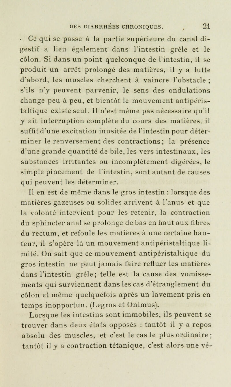 • Ce qui se passe à la partie supérieure du canal di- gestif a lieu également dans l'intestin grêle et le côlon. Si dans un point quelconque de l'intestin, il se produit un arrêt prolongé des matières, il y a lutte d'abord, les muscles cherchent à vaincre l'obstacle ; s'ils n'y peuvent parvenir, le sens des ondulations change peu à peu, et bientôt le mouvement antipéris- taltique existe seul. Il n'est même pas nécessaire qu'il y ait interruption complète du cours des matières, il suffit d'une excitation inusitée de l'intestin pour déter- miner le renversement des contractions; la présence d'une grande quantité de bile, les vers intestinaux, les substances irritantes ou incomplètement digérées, le simple pincement de l'intestin, sont autant de causes qui peuvent les déterminer. Il en est de même dans le gros intestin : lorsque des matières gazeuses ou solides arrivent à l'anus et que la volonté intervient pour les retenir, la contraction du sphincter anal se prolonge de bas en haut aux fibres du rectum, et refoule les matières à une certaine hau- teur, il s'opère là un mouvement antipéristaltique li- mité. On sait que ce mouvement antipéristaltique du gros intestin ne peut jamais faire refluer les matières dans l'intestin grêle; telle est la cause des vomisse- ments qui surviennent dans les cas d'étranglement du côlon et même quelquefois après un lavement pris en temps inopportun. (Legros et Onimus). Lorsque les intestins sont immobiles, ils peuvent se trouver dans deux états opposés : tantôt il y a repos absolu des muscles, et c'est le cas le plus ordinaire ; tantôt il y a contraction tétanique, c'est alors une vé-