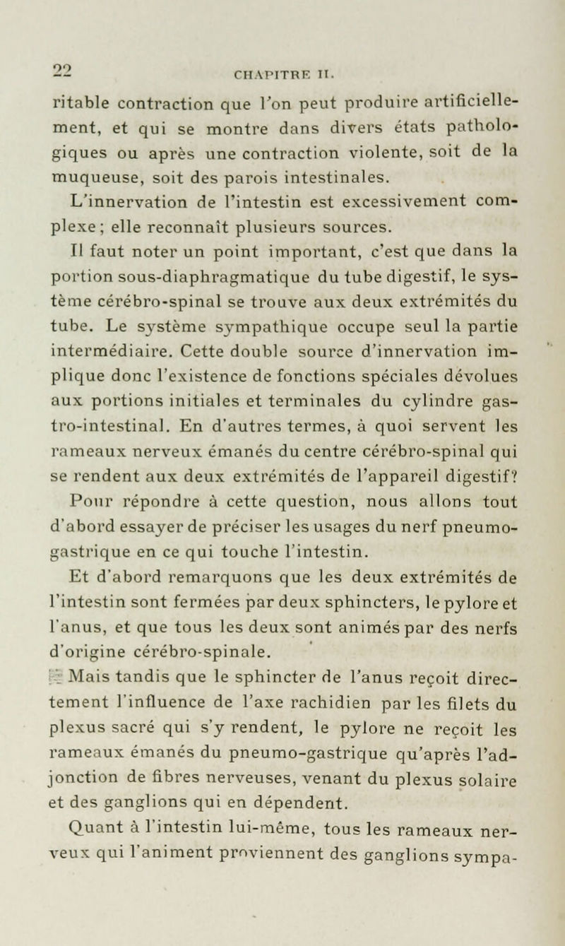 ritable contraction que Ton peut produire artificielle- ment, et qui se montre dans divers états patholo- giques ou après une contraction violente, soit de la muqueuse, soit des parois intestinales. L'innervation de l'intestin est excessivement com- plexe; elle reconnaît plusieurs sources. Il faut noter un point important, c'est que dans la portion sous-diaphragmatique du tube digestif, le sys- tème cérébro-spinal se trouve aux deux extrémités du tube. Le S37stème sympathique occupe seul la partie intermédiaire. Cette double source d'innervation im- plique donc l'existence de fonctions spéciales dévolues aux portions initiales et terminales du cylindre gas- tro-intestinal. En d'autres termes, à quoi servent les rameaux nerveux émanés du centre cérébro-spinal qui se rendent aux deux extrémités de l'appareil digestif? Pour répondre à cette question, nous allons tout d'abord essayer de préciser les usages du nerf pneumo- gastrique en ce qui touche l'intestin. Et d'abord remarquons que les deux extrémités de l'intestin sont fermées par deux sphincters, le pylore et l'anus, et que tous les deux sont animés par des nerfs d'origine cérébro-spinale. : Mais tandis que le sphincter de l'anus reçoit direc- tement l'influence de l'axe rachidien par les filets du plexus sacré qui s'y rendent, le pylore ne reçoit les rameaux émanés du pneumo-gastrique qu'après l'ad- jonction de fibres nerveuses, venant du plexus solaire et des ganglions qui en dépendent. Quant à l'intestin lui-même, tous les rameaux ner- veux qui l'animent proviennent des ganglions sympa-