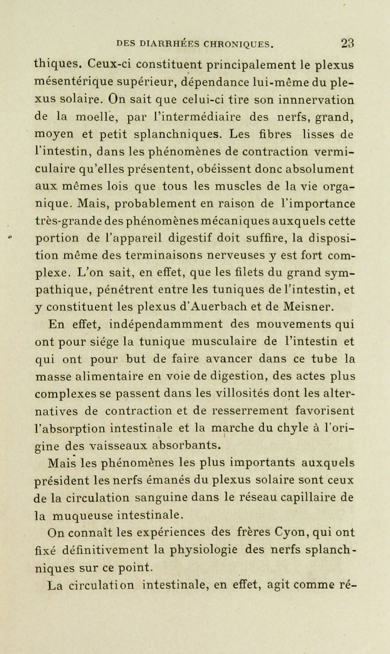 thiques. Ceux-ci constituent principalement le plexus mésentérique supérieur, dépendance lui-même du ple- xus solaire. On sait que celui-ci tire son innnervation de la moelle, par l'intermédiaire des nerfs, grand, moyen et petit splanchniques. Les fibres lisses de l'intestin, dans les phénomènes de contraction vermi- culaire qu'elles présentent, obéissent donc absolument aux mêmes lois que tous les muscles de la vie orga- nique. Mais, probablement en raison de l'importance très-grande des phénomènes mécaniques auxquels cette portion de l'appareil digestif doit suffire, la disposi- tion même des terminaisons nerveuses y est fort com- plexe. L'on sait, en effet, que les filets du grand sym- pathique, pénétrent entre les tuniques de l'intestin, et y constituent les plexus d'Auerbach et de Meisner. En effet, indépendammment des mouvements qui ont pour siège la tunique musculaire de l'intestin et qui ont pour but de faire avancer dans ce tube la masse alimentaire en voie de digestion, des actes plus complexes se passent dans les villosités dont les alter- natives de contraction et de resserrement favorisent l'absorption intestinale et la marche du chyle à l'ori- gine des vaisseaux absorbants. Mais les phénomènes les plus importants auxquels président les nerfs émanés du plexus solaire sont ceux de la circulation sanguine dans le réseau capillaire de la muqueuse intestinale. On connaît les expériences des frères Cyon, qui ont fixé définitivement la physiologie des nerfs splanch- niques sur ce point. La circulation intestinale, en effet, agit comme ré-