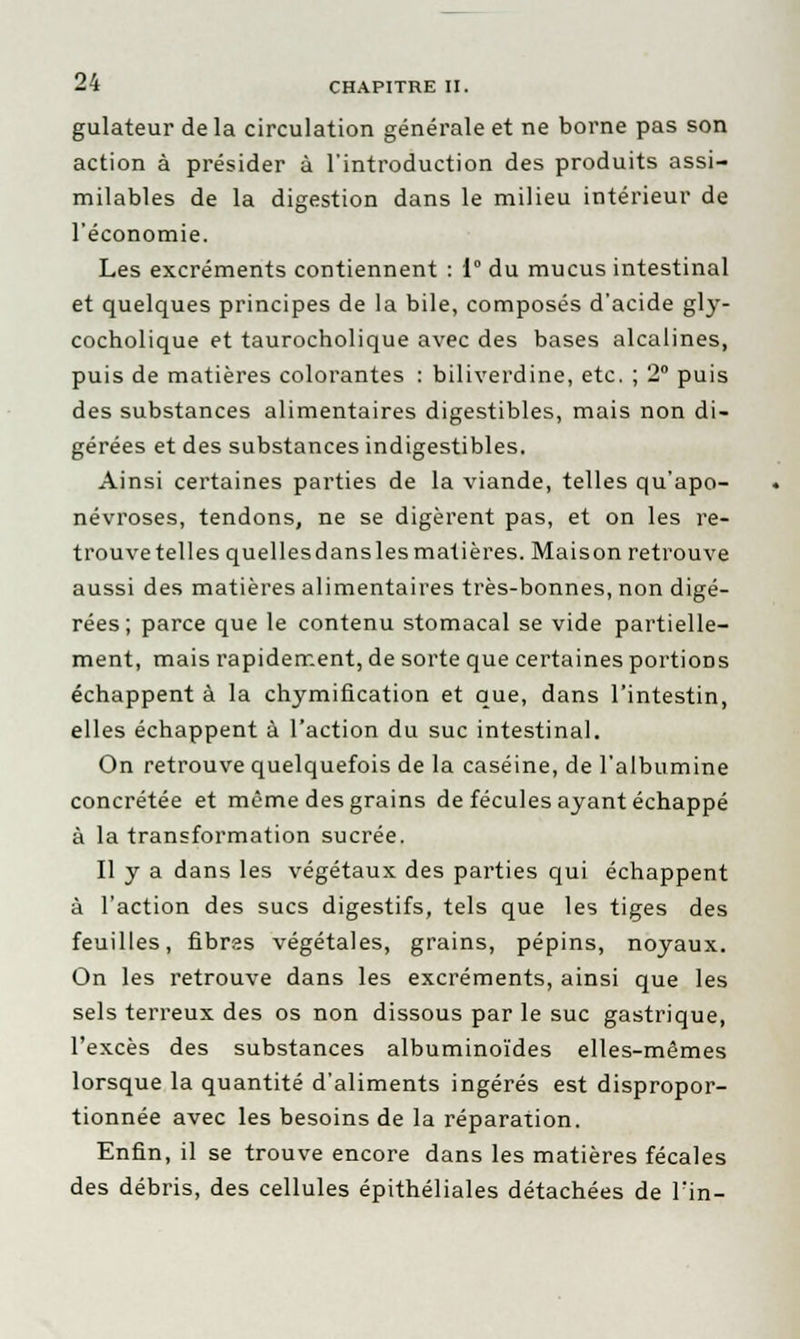 gulateur delà circulation générale et ne borne pas son action à présider à l'introduction des produits assi- milables de la digestion dans le milieu intérieur de l'économie. Les excréments contiennent : 1° du mucus intestinal et quelques principes de la bile, composés d'acide gly- cocholique et taurocholique avec des bases alcalines, puis de matières colorantes : biliverdine, etc. ; 2° puis des substances alimentaires digestibles, mais non di- gérées et des substances indigestibles. Ainsi certaines parties de la viande, telles qu'apo- névroses, tendons, ne se digèrent pas, et on les re- trouve telles quellesdanslesmatières. Maison retrouve aussi des matières alimentaires très-bonnes, non digé- rées; parce que le contenu stomacal se vide partielle- ment, mais rapidement, de sorte que certaines portions échappent à la chymification et que, dans l'intestin, elles échappent à l'action du suc intestinal. On retrouve quelquefois de la caséine, de l'albumine concrétée et même des grains de fécules ayant échappé à la transformation sucrée. Il y a dans les végétaux des parties qui échappent à l'action des sucs digestifs, tels que les tiges des feuilles, fibras végétales, grains, pépins, noyaux. On les retrouve dans les excréments, ainsi que les sels terreux des os non dissous par le suc gastrique, l'excès des substances albuminoïdes elles-mêmes lorsque la quantité d'aliments ingérés est dispropor- tionnée avec les besoins de la réparation. Enfin, il se trouve encore dans les matières fécales des débris, des cellules épithéliales détachées de Fin-