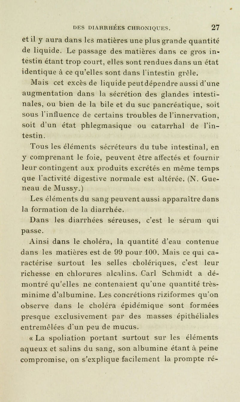 et il y aura dans les matières une plus grande quantité de liquide. Le passage des matières dans ce gros in- testin étant trop court, elles sont rendues dans un état identique à ce qu'elles sont dans l'intestin grêle. Mais cet excès de liquide peutdépendre aussi d'une augmentation dans la sécrétion des glandes intesti- nales, ou bien de la bile et du suc pancréatique, soit sous l'influence de certains troubles de l'innervation, soit d'un état phlegmasique ou catarrhal de l'in- testin. Tous les éléments sécréteurs du tube intestinal, en y comprenant le foie, peuvent être affectés et fournir leur contingent aux produits excrétés en même temps que l'activité digestive normale est altérée. (N. Gue- neau de Mussy.) Les éléments du sang peuvent aussi apparaître dans la formation de la diarrhée. Dans les diarrhées séreuses, c'est le sérum qui passe. Ainsi dans le choléra, la quantité d'eau contenue dans les matières est de 99 pour 100. Mais ce qui ca- ractérise surtout les selles cholériques, c'est leur richesse en chlorures alcalins. Cari Schmidt a dé- montré qu'elles ne contenaient qu'une quantité très- minime d'albumine. Les concrétions riziformes qu'on observe dans le choléra épidémique sont formées presque exclusivement par des masses épithéliales entremêlées d'un peu de mucus. « La spoliation portant surtout sur les éléments aqueux et salins du sang, son albumine étant à peine compromise, on s'explique facilement la prompte ré-