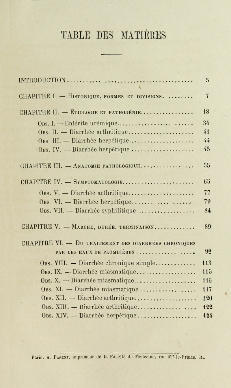 TABLE DES MATIÈRES INTRODUCTION 3 CHAPITRE I. — Historique, formes et divisions 7 CHAPITRE IL — Etiologie et pathogénie 18 Obs. I. — Entérite urémique 34 Obs. IL — Diarrhée arthritique 41 Obs III. — Diarrhée herpétique 44 Obs. IV. — Diarrhée herpétique 45 CHAPITRE III. — Anatomie pathologique 55 CHAPITRE IV. — Symptomatologie 63 Obs. V. — Diarrhée arthritique 77 Obs. VI. — Diarrhée herpétique 79 Obs. VIL — Diarrhée syphilitique Si CHAPITRE V. — Marche, durée, terminaison 89 CHAPITRE VI. — Du traitement des diarrhées chroniques PAR LES EAUX DE PLOMBIÈRES 92 Obs. VIII. — Diarrhée chronique simple 113 Obs. IX. — Diarrhée miasmatique 115 Obs. X. — Diarrhée miasmatique 116 Obs. XL — Diarrhée miasmatique 117 Obs. XII. — Diarrhée arthritique 120 Obs. XIII. — Diarrhée arthritique 122 Obs. XIV. — Diarrhée herpétique 124 Paris. A. Paiœst, imprimeur de la Facs.'tc de Médecine, rue Mr-le-Prince. 31.