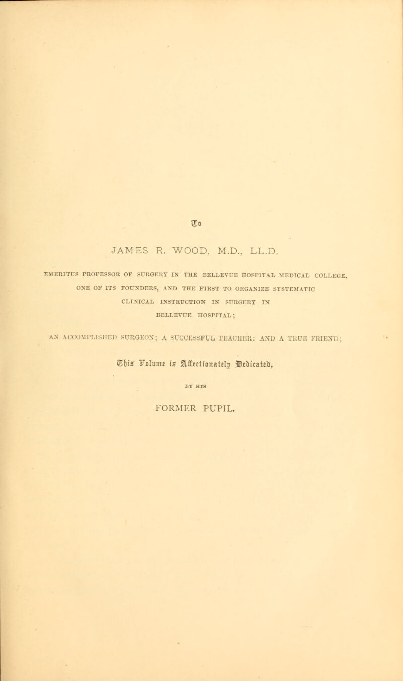 JAMES R. WOOD. M.D.. LL.D. EMERITUS PROFESSOR OF SURGERY IN THE BELLEVUE HOSPITAL MEDICAL COLLEGE. ONE OF ITS FOUNDERS, AND THE FIRST TO ORGANIZE SYSTEMATIC CLINICAL INSTRUCTION IN SURGERY IN BELLEVUE HOSPITAL; AN ACCOMPLISHED SURGEON; A SUCCESSFUL TEACHER; AND A TRUE FRIEN] . £|ts Tolumt is glffertionafclD JBtMratefr, BY HIS FORMER PUPIL.