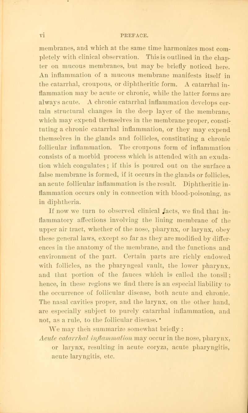 membranes, and which at the same time harmonizes most com- pletely with clinical observation. This is outlined in the chap- ter on mucous membranes, but may be briefly noticed here. An inflammation of a mucous membrane manifests itself in the catarrhal, croupous, or diphtheritic form. A catarrhal in- flammation may be acute or chronic, while the latter forms are always acute. A chronic catarrhal inflammation develops cer- tain structural changes in the deep layer of the membrane, which may expend themselves in the membrane proper, consti- tuting a chronic catarrhal inflammation, or they may expend themselves in the glands and follicles, constituting a chronic follicular inflammation. The croupous form of inflammation consists of a morbid process which is attended with an exuda- tion which coagulates ; if this is poured out on the surface a false membrane is formed, if it occurs in the glands or follicles. an acute follicular inflammation is the result. Diphtheritic in- flammation occurs only in connection with blood-poisoning, as in diphtheria. If now we turn to observed clinical j'acts, we find that in- flammatory affections involving the lining membrane of the upper air tract, whether of the nose, pharynx, or larynx, obey these general laws, except so far as they are modified by differ- ences in the anatomy of the membrane, and the functions and environment of the part. Certain parts are richly endowed with follicles, as the pharyngeal vault, the lower pharynx, and that portion of the fauces which is called the tonsil ; hence, in these regions we find there is an especial liability to the occurrence of follicular disease, both acute and chronic The nasal cavities proper, and the larynx, on the other hand, are especially subject to purely catarrhal inflammation, and not, as a rule, to the follicular disease. * AVe may then summarize somewhat briefly : Acute catarrhal inflammation may occur in the nose, pharynx, or larynx, resulting in acute coryza, acute pharyngitis, acute laryngitis, etc.