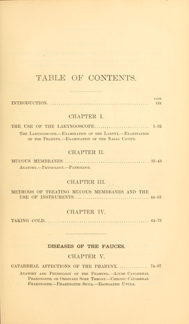 TABLE OF CONTENTS. PAGE INTRODUCTION xix CHAPTER I. THE USE OF THE LARYNGOSCOPE 1-32 The Laryngoscope.—Examination of the Larynx.—Examination of the Pharynx.—Examination of the Nasal Cavity. CHAPTER II. MUCOUS MEMBRANES 33-43 Anatomy.—Physiology.—Pathology. CHAPTER III. METHODS OF TREATING MUCOUS MEMBRANES AND THE USE OF INSTRUMENTS 44-63 CHAPTER IV. TAKING COLD 64-73 DISEASES OF THE FAUCES. CHAPTER V. CATARRHAL AFFECTIONS OF THE PHARYNX 74-97 Anatomy and Physiology of the Pharynx.—Acute Catarrhal Pharyngitis, or Ordinary Sore Throat.—Chronic Catarrhal Pharyngitis.—Pharyngitis Sicca.—Elongated Uvula.