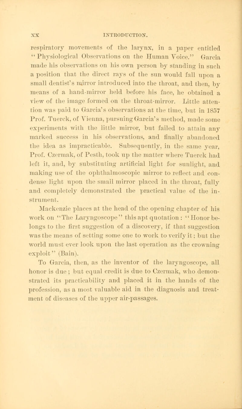 respiratory movements of the larynx, in a paper entitled Physiological Observations on the Human Voice. Garcia made his observations on his own person by standing in such a position that the direct rays of the sun would fall upon a small dentist's mirror introduced into the throat, and then, by means of a hand-mirror held before his face, he obtained a view of the image formed on the throat-mirror. Little atten- tion was paid to Garcia's observations at the time, but in 1857 Prof. Tuerck, of Vienna, pursuing Garcia's method, made some experiments with the little mirror, but failed to attain any marked success in his observations, and finally abandoned the idea as impracticable. Subsequently, in the same year, Prof. Czermak, of Pesth, took up the matter where Tuerck had left it, and, by substituting artificial light for sunlight, and making use of the ophthalmoscopic mirror to reflect and con- dense light upon the small mirror placed in the throat, fully and completely demonstrated the practical value of the in- strument. Mackenzie places at the head of the opening chapter of his work on The Laryngoscope this apt quotation : Honor be- longs to the first suggestion of a discovery, if that suggestion was the means of setting some one to work to verify it; but the wrorld must ever look upon the last operation as the crowning exploit (Bain). To Garcia, then, as the inventor of the laryngoscope, all honor is due ; but equal credit is due to Czermak, who demon- strated its practicability and placed it in the hands of the profession, as a most valuable aid in the diagnosis and treat- ment of diseases of the upper air-passages.