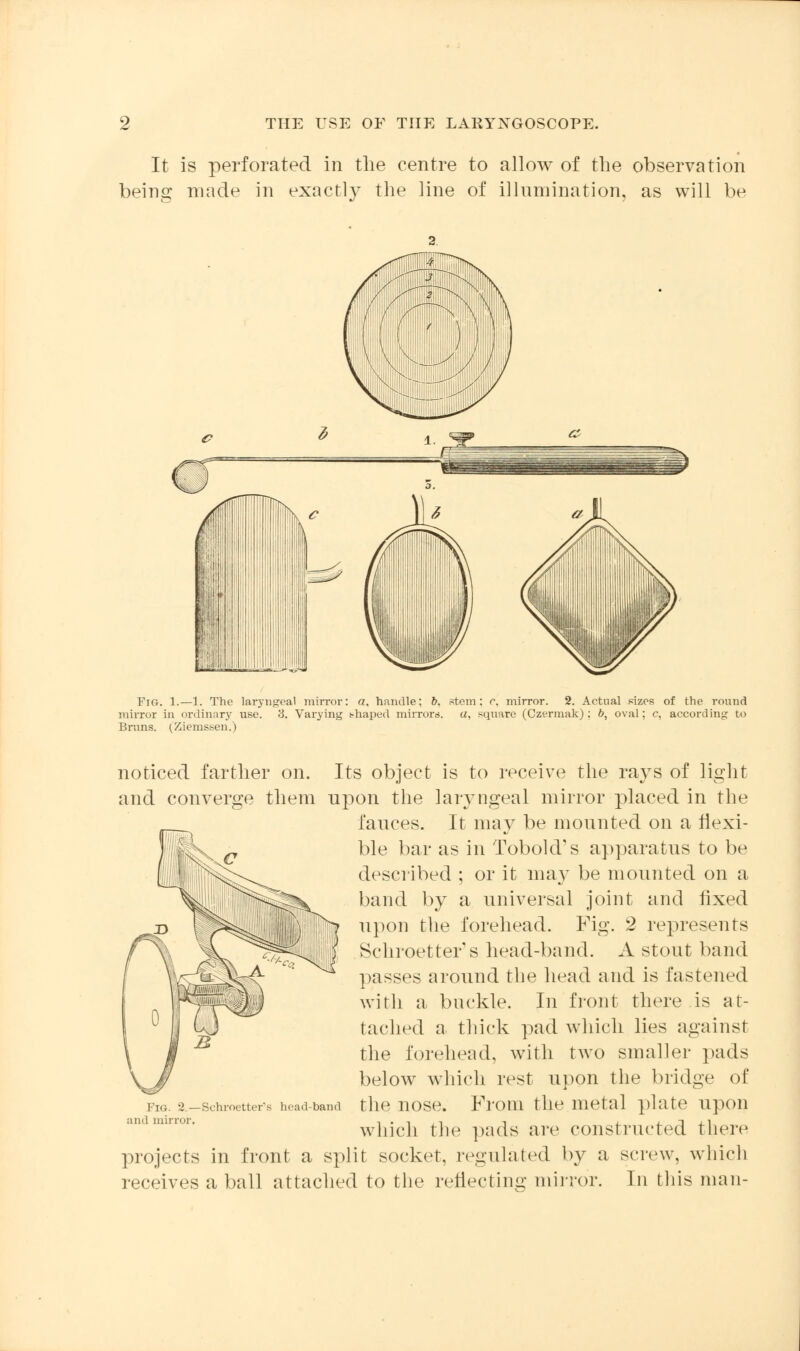 It is perforated in the centre to allow of the observation being made in exactly the line of illumination, as will be Fig. 1.—1. The laryngeal mirror: a, handle; b. stem: c. mirror. 2. Actual sizes of the round mirror in oi-dinary use. 3. Varying thaped mirrors, a, square (Czermak); ft, oval; c, according to Brans. (Ziemssen.) noticed farther on. Its object is to receive the rays of light and converge them npon the laryngeal minor placed in the fauces. It may be mounted on a flexi- ble bar as in TobokVs apparatus to be described ; or it ma}' be mounted on a band by a universal joint and fixed upon the forehead. Fig. 2 represents Schroetter s head-band. A stout band passes around the head and is fastened with a buckle. In front there is at- tached a thick pad which lies against the forehead, with two smaller pads below which rest upon the bridge of the nose. From the metal plate upon which the pads are constructed there projects in front a split socket, regulated by a screw, which receives a ball attached to the reflecting mirror. In this man- Fig. 2.—Schroetter's head-band ami mirror.