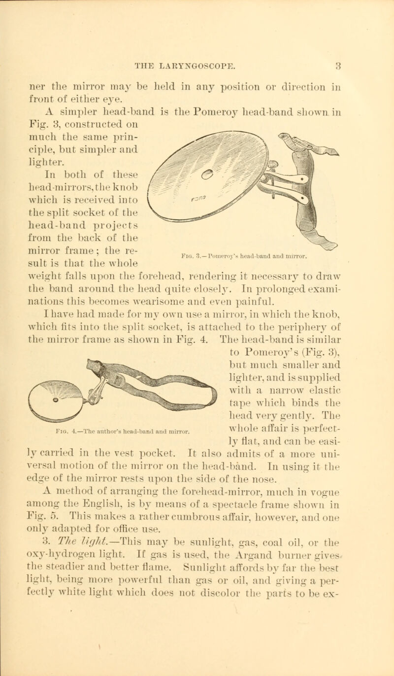 Fig. 3.—Pomeroy's head-band and mirror. ner the mirror ma}' be held in any position or direction in front of either eye. A simpler head-band is the Pomeroy head-band shown, in Fig. 3, constructed on much the same prin- ciple, but simpler and lighter. In both of these head-mirrors, the knob which is received into the split socket of the head-band projects from the back of the mirror frame; the re- sult is that the whole weight falls upon the forehead, rendering it necessary to draw the band around the head quite closely. In prolonged exami- nations this becomes wearisome and even painful. I have had made for my own use a mirror, in which the knob, which fits into the split socket, is attached to the periphery of the mirror frame as shown in Fig. 4. The head-band is similar to Pomeroy's (Fig. 3), but much smaller and lighter, and is supplied with a narrow elastic tape which binds the head very gently. The Fig. 4.—The author's head-band and mirror. wliole affair IS perfect- ly flat, and can be easi- ly carried in the vest pocket. It also admits of a more uni- versal motion of the mirror on the head-band. In using it the edge of the mirror rests upon the side of the nose. A method of arranging the forehead-mirror, much in vogue among the English, is by means of a spectacle frame shown in Pig. 5. This makes a rather cumbrous affair, however, and on.' only adapted for office use. 3. The ///////.—This may be sunlight, gas, coal oil, or the oxy-liydrogen light. If gas is used, the Argand burner gives the steadier and better flame. Sunlight affords by far the best light, being more powerful than gas or oil, and giving a, per- fectly white light which does not discolor the parts to be ex-