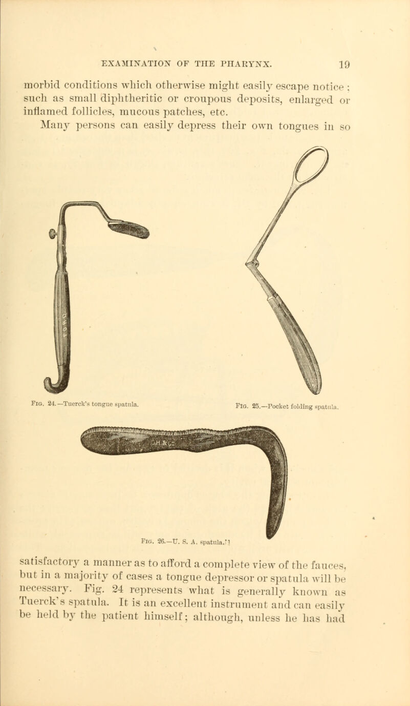 morbid conditions which otherwise might easily escape notice : such as small diphtheritic or croupous deposits, enlarged or inflamed follicles, mucous patches, etc. Many persons can easily depress their own tongues in so Fig. 24.—Tuerck's tongue spatula. Fig. 25.—Pocket folding spati Fig. 36.—TT. S. A. spatula/1 satisfactory a manner as to afford a complete view of the fauces, but in a majority of cases a tongue depressor or spatula will be necessary. Fig. 24 represents what is generally known as Tuerck's spatula. It is an excellent instrument and can easily be held by the patient himself; although, unless he has had