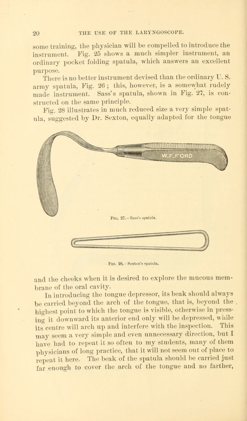 some training, the physician will be compelled to introduce the instrument. Fig. 25 shows a much simpler instrument, an ordinary pocket folding spatula, which answers an excellent purpose. There is no better instrument devised than the ordinary U. S. army spatula, Fig. 26 ; this, however, is a somewhat rudely made instrument, Sass's spatula, shown in Fig. 27, is con- structed on the same principle. Fig. 28 illustrates in much reduced size a very simple spat- ula, suggested by Dr. Sexton, equally adapted for the tongue ■ .■■:.:• ^ . ■:■: .':-■ ■ '- -: '■, ■:■■■ -. Fig. 27.—Sass's spatula. Fig. 28, — Sexton^s spatula. and the cheeks when it is desired to explore the mucous mem- brane of the oral cavity. In introducing the tongue depressor, its beak should always be carried beyond the arch of the tongue, that is, beyond the highest point to which the tongue is visible, otherwise in press- ing it downward its anterior end only will be depressed, while its centre will arch up and interfere with the inspection. This may seem a very simple and even unnecessary direction, but I have had to repeat it so often to my students, many of them physicians of long practice, that it will not seem out of place to repeat it here. The beak of the spatula should be carried just far enough to cover the arch of the tongue and no farther,