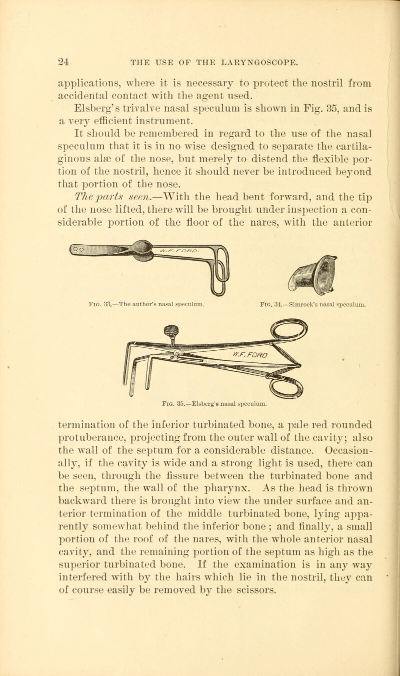 applications, where it is necessary to protect the nostril from accidental contact with the agent used. Elsberg's trivalve nasal speculum is shown in Fig. 35, and is a very efficient instrument. It should be remembered in regard to the use of the nasal speculum that it is in no wise designed to separate the cartila- ginous alse of the nose, but merely to distend the flexible por- tion of the nostril, hence it should never be introduced beyond that portion of the nose. The parts seen.—With the head bent forward, and the tip of the nose lifted, there will be brought under inspection a con- siderable portion of the floor of the nares, with the anterior Fig. 33.—The author's nasal speculum. Fig. 34.—Simrock's nasal speculum. Fig. 35.—Elsberg's nasal speculum. termination of the inferior turbinated bone, a pale red rounded protuberance, projecting from the outer wall of the cavity; also the wall of the septum for a considerable distance. Occasion- ally, if the cavity is wide and a strong light is used, there can be seen, through the fissure between the turbinated bone and the septum, the wall of the pharynx. As the head is thrown backward there is brought into view the under surface and an- terior termination of the middle turbinated bone, lying appa- rently somewhat behind the inferior bone ; and finally, a small portion of the roof of the nares, with the whole anterior nasal cavity, and the remaining portion of the septum as high as the superior turbinated bone. If the examination is in any way interfered with by the hairs which lie in the nostril, they can of course easily be removed by the scissors.