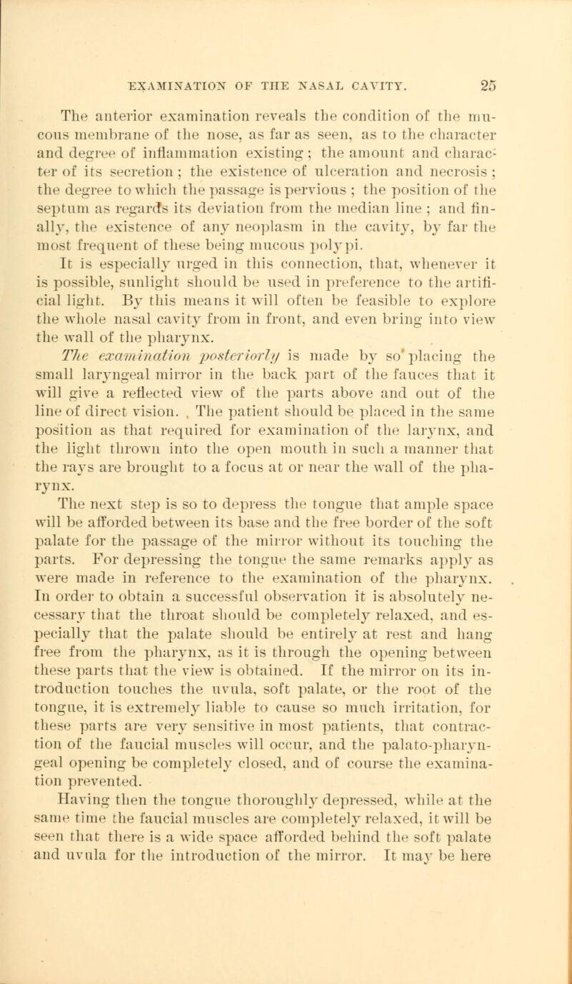 The anterior examination reveals the condition of the mu- cous membrane of the nose, as far as seen, as to the character and degree of inflammation existing ; the amount and charac- ter of its secretion ; the existence of ulceration and necrosis ; the degree to which the passage is pervious ; the position of the septum as regards its deviation from the median line ; and fin- ally, the existence of any neoplasm in the cavity, by far the most frequent of these being mucous polypi. It is especially urged in this connection, that, whenever it is possible, sunlight should be used in preference to the artifi- cial light. By this means it will often be feasible to explore the whole nasal cavity from in front, and even bring into view the wall of the pharynx. The examination posteriorly is made by so'placing the small laryngeal mirror in the back part of the fauces that it will give a reflected view of the parts above and out of the line of direct vision. , The patient should be placed in the same position as that required for examination of the larynx, and the light thrown into the open mouth in such a manner that the rays are brought to a focus at or near the wall of the pha- rynx. The next step is so to depress the tongue that ample space will be afforded between its base and the free border of the soft palate for the passage of the mirror without its touching the parts. For depressing the tongue the same remarks apply as were made in reference to the examination of the pharynx. In order to obtain a successful observation it is absolutely ne- cessary that the throat should be completely relaxed, and es- pecially that the palate should be entirely at rest and hang free from the pharynx, as it is through the opening between these parts that the view is obtained. If the mirror on its in- troduction touches the uvula, soft palate, or the root of the tongue, it is extremely liable to cause so much irritation, for these parts are very sensitive in most patients, that contrac- tion of the faucial muscles will occur, and the palatopharyn- geal opening be completely closed, and of course the examina- tion prevented. Having then the tongue thoroughly depressed, while at the same time the faucial muscles are completely relaxed, it will be seen that there is a wide space afforded behind the soft palate and uvula for the introduction of the mirror. It may be here
