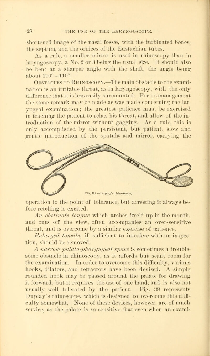 shortened image of the nasal fossre, with the turbinated bones, the septum, and the orifices of the Eustachian tubes. As a rule, a smaller mirror is used in rhinoscopy than in laryngoscopy, a No. 2 or 3 being the usual size. It should also be bent at a sharper angle with the shaft, the angle being about TOO0—110°. Obstacles to Rhinoscopy.—The main obstacle to the exami- nation is an irritable throat, as in laryngoscopy, with the only difference that it is less easily surmounted. For its management the same remark may be made as was made concerning the lar- yngeal examination ; the greatest patience must be exercised in teaching the patient to relax his throat, and allow of the in- troduction of the mirror without gagging. As a rule, this is only accomplished by the persistent, but patient, slow and gentle introduction of the spatula and mirror, carrying the Fig. 38 —Duplay's rhinoscope. operation to the point of tolerance, but arresting it always be- fore retching is excited. An obstinate tongue which arches itself up in the mouth, and cuts off the view, often accompanies an over-sensitive throat, and is overcome by a similar exercise of patience. Enlarged tonsils, if sufficient to interfere with an inspec- tion, should be removed. A narrow palato-pliaryngeal space is sometimes a trouble- some obstacle in rhinoscopy, as it affords but scant room for the examination. In order to overcome this difficulty, various hooks, dilators, and retractors have been devised. A simple rounded hook may be passed around the palate for drawing it forward, but it requires the use of one hand, and is also not usually well tolerated by the patient. Fig. 38 represents Duplay's rhinoscope, which is designed to overcome this diffi- culty somewhat. None of these devices, however, are of much service, as the palate is so sensitive that even when an exami-